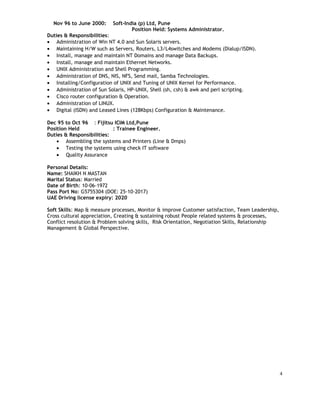 Nov 96 to June 2000: Soft-India (p) Ltd, Pune
Position Held: Systems Administrator.
Duties & Responsibilities:
• Administration of Win NT 4.0 and Sun Solaris servers.
• Maintaining H/W such as Servers, Routers, L3/L4switches and Modems (Dialup/ISDN).
• Install, manage and maintain NT Domains and manage Data Backups.
• Install, manage and maintain Ethernet Networks.
• UNIX Administration and Shell Programming.
• Administration of DNS, NIS, NFS, Send mail, Samba Technologies.
• Installing/Configuration of UNIX and Tuning of UNIX Kernel for Performance.
• Administration of Sun Solaris, HP-UNIX, Shell (sh, csh) & awk and perl scripting.
• Cisco router configuration & Operation.
• Administration of LINUX.
• Digital (ISDN) and Leased Lines (128Kbps) Configuration & Maintenance.
Dec 95 to Oct 96 : Fijitsu ICIM Ltd,Pune
Position Held : Trainee Engineer.
Duties & Responsibilities:
• Assembling the systems and Printers (Line & Dmps)
• Testing the systems using check IT software
• Quality Assurance
Personal Details:
Name: SHAIKH N MASTAN
Marital Status: Married
Date of Birth: 10-06-1972
Pass Port No: G5755304 (DOE: 25-10-2017)
UAE Driving license expiry: 2020
Soft Skills: Map & measure processes, Monitor & improve Customer satisfaction, Team Leadership,
Cross cultural appreciation, Creating & sustaining robust People related systems & processes,
Conflict resolution & Problem solving skills, Risk Orientation, Negotiation Skills, Relationship
Management & Global Perspective.
4
 