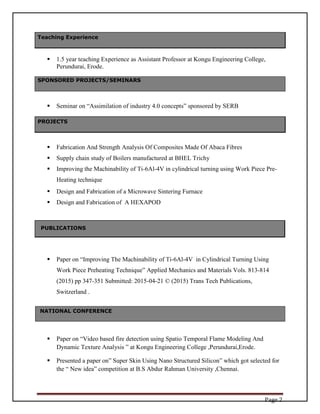Page 2
 1.5 year teaching Experience as Assistant Professor at Kongu Engineering College,
Perundurai, Erode.
 Seminar on “Assimilation of industry 4.0 concepts” sponsored by SERB
 Fabrication And Strength Analysis Of Composites Made Of Abaca Fibres
 Supply chain study of Boilers manufactured at BHEL Trichy
 Improving the Machinability of Ti-6Al-4V in cylindrical turning using Work Piece Pre-
Heating technique
 Design and Fabrication of a Microwave Sintering Furnace
 Design and Fabrication of A HEXAPOD
 Paper on “Improving The Machinability of Ti-6Al-4V in Cylindrical Turning Using
Work Piece Preheating Technique” Applied Mechanics and Materials Vols. 813-814
(2015) pp 347-351 Submitted: 2015-04-21 © (2015) Trans Tech Publications,
Switzerland .
NATIONAL CONFERENCE
 Paper on “Video based fire detection using Spatio Temporal Flame Modeling And
Dynamic Texture Analysis ” at Kongu Engineering College ,Perundurai,Erode.
 Presented a paper on” Super Skin Using Nano Structured Silicon” which got selected for
the “ New idea” competition at B.S Abdur Rahman University ,Chennai.
Teaching Experience
SPONSORED PROJECTS/SEMINARS
PROJECTS
PUBLICATIONS
 