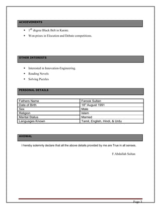 Page 3
ACHIEVEMENTS
 1st degree Black Belt in Karate.
 Won prizes in Elocution and Debate competitions.
OTHER INTERESTS
 Interested in Innovation-Engineering.
 Reading Novels
 Solving Puzzles
PERSONAL DETAILS
Fathers Name Farook Sultan
Date of Birth 18th
August 1991
Sex Male
Religion Islam
Marital Status Married
Languages Known Tamil, English, Hindi, & Urdu
AVOWAL
I hereby solemnly declare that all the above details provided by me are True in all senses.
F.Abdullah Sultan
 