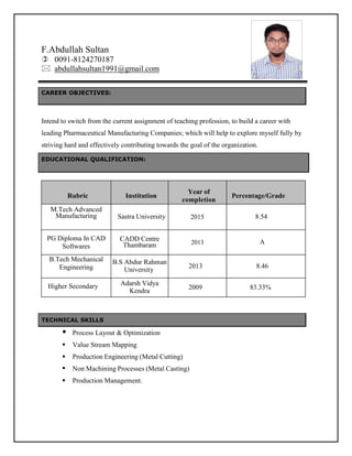 Page 1
F.Abdullah Sultan
 0091-8124270187
 abdullahsultan1991@gmail.com
CAREER OBJECTIVES:
Intend to switch from the current assignment of teaching profession, to build a career with
leading Pharmaceutical Manufacturing Companies; which will help to explore myself fully by
striving hard and effectively contributing towards the goal of the organization.
EDUCATIONAL QUALIFICATION:
Rubric Institution
Year of
completion
Percentage/Grade
M.Tech Advanced
Manufacturing Sastra University 2015 8.54
PG Diploma In CAD
Softwares
CADD Centre
Thambaram 2013 A
B.Tech Mechanical
Engineering
B.S Abdur Rahman
University
2013 8.46
Adarsh Vidya
Kendra
2009 83.33%
TECHNICAL SKILLS
 Process Layout & Optimization
 Value Stream Mapping
 Production Engineering (Metal Cutting)
 Non Machining Processes (Metal Casting)
 Production Management.
Higher Secondary
 
