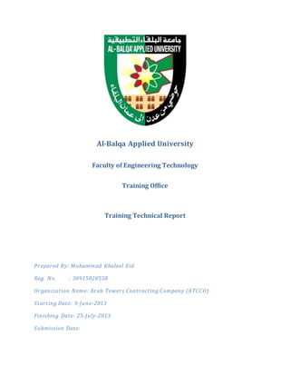 Al-Balqa Applied University
Faculty of Engineering Technology
Training Office
Training Technical Report
Prepared By: Mohammad Khaleel Eid
Reg. No. : 30915020558
Organization Name: Arab Towers Contracting Company (ATCCO)
Starting Date: 9-June-2013
Finishing Date: 25-July-2013
Submission Date:
 
