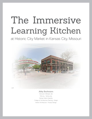 The Immersive
Learning Kitchen
at Historic City Market in Kansas City, Missouri
Abby Buchmann
Instructor Vibhavari Jani
Fall 2014 - Spring 2015
Kansas State University
College of Architecture, Planning + Design
Interior Architecture + Product Design
00A
 