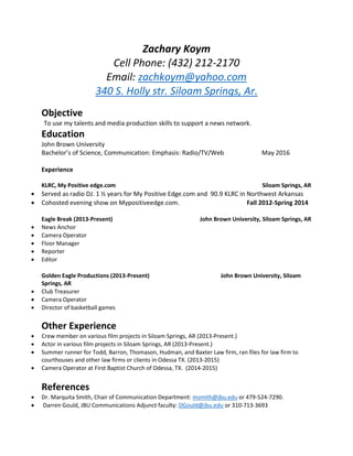 Zachary Koym
Cell Phone: (432) 212-2170
Email: zachkoym@yahoo.com
340 S. Holly str. Siloam Springs, Ar.
Objective
To use my talents and media production skills to support a news network.
Education
John Brown University
Bachelor’s of Science, Communication: Emphasis: Radio/TV/Web May 2016
Experience
KLRC, My Positive edge.com Siloam Springs, AR
 Served as radio DJ. 1 ½ years for My Positive Edge.com and 90.9 KLRC in Northwest Arkansas
 Cohosted evening show on Mypositiveedge.com. Fall 2012-Spring 2014
Eagle Break (2013-Present) John Brown University, Siloam Springs, AR
 News Anchor
 Camera Operator
 Floor Manager
 Reporter
 Editor
Golden Eagle Productions (2013-Present) John Brown University, Siloam
Springs, AR
 Club Treasurer
 Camera Operator
 Director of basketball games
Other Experience
 Crew member on various film projects in Siloam Springs, AR (2013-Present.)
 Actor in various film projects in Siloam Springs, AR (2013-Present.)
 Summer runner for Todd, Barron, Thomason, Hudman, and Baxter Law firm, ran files for law firm to
courthouses and other law firms or clients in Odessa TX. (2013-2015)
 Camera Operator at First Baptist Church of Odessa, TX. (2014-2015)
References
 Dr. Marquita Smith, Chair of Communication Department: msmith@jbu.edu or 479-524-7290.
 Darren Gould, JBU Communications Adjunct faculty: DGould@jbu.edu or 310-713-3693
 