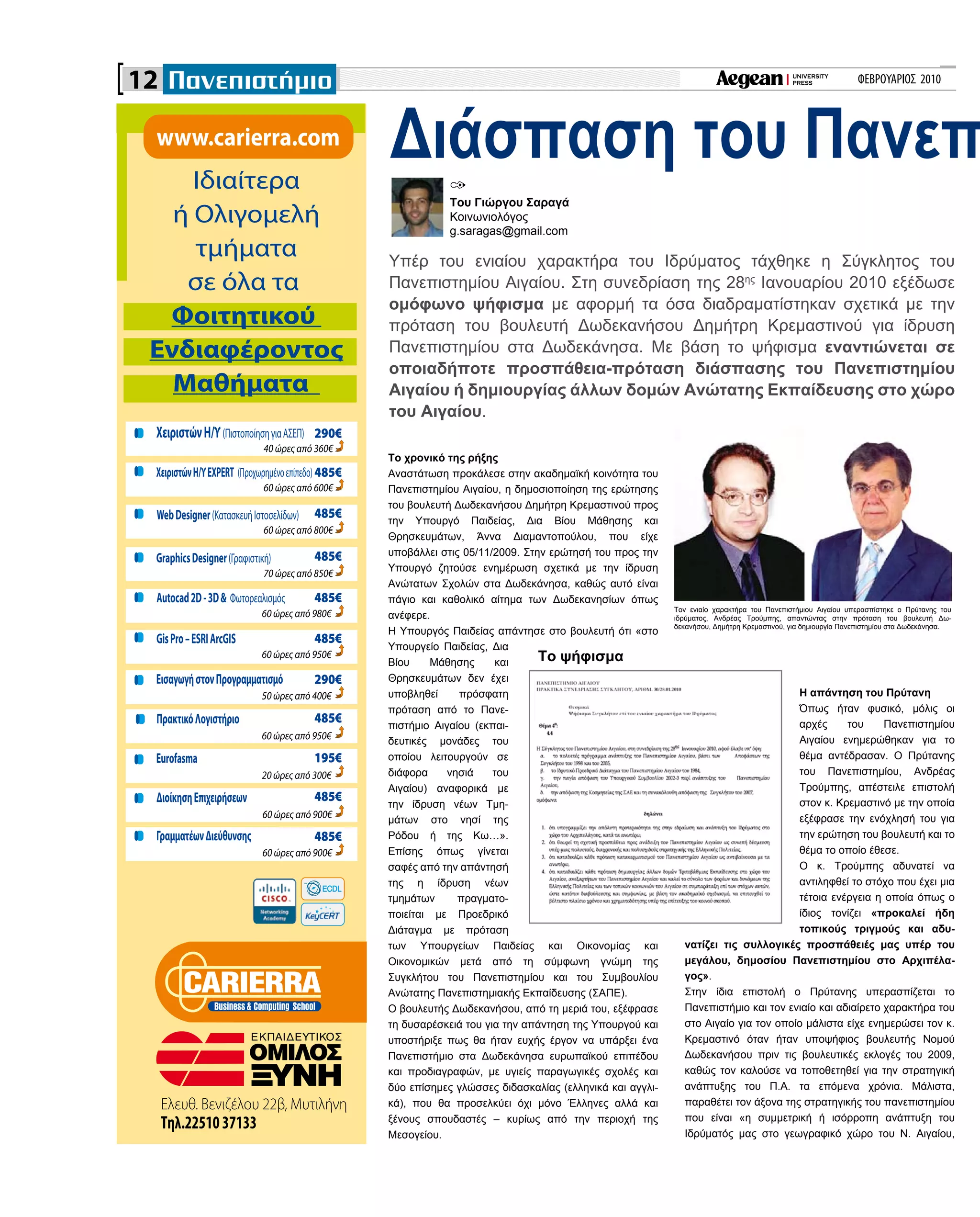 ΦΕΒΡΟΥΑΡΙΟΣ 2010
Ελευθ. Βενιζέλου 22β, Μυτιλήνη
Τηλ.2251037133
www.carierra.com
ΧειριστώνΗ/Υ(ΠιστοποίησηγιαΑΣΕΠ)
40 ώρες από 360€
ΧειριστώνΗ/ΥEXPERT (Προχωρημένοεπίπεδο)
60 ώρες από 600€
WebDesigner(ΚατασκευήΙστοσελίδων)
60 ώρες από 800€
GraphicsDesigner(Γραφιστική)
70 ώρες από 850€
Autocad2D-3D& Φωτορεαλισμός
60 ώρες από 980€
GisPro–ESRIArcGIS
ΕισαγωγήστονΠρογραμματισμό
60 ώρες από 950€
50 ώρες από 400€
ΠρακτικόΛογιστήριο
60 ώρες από 950€
Eurofasma
20 ώρες από 300€
ΔιοίκησηΕπιχειρήσεων
60 ώρες από 900€
ΓραμματέωνΔιεύθυνσης
60 ώρες από 900€
485€
485€
195€
485€
290€
485€
485€
485€
485€
485€
290€
Ιδιαίτερα
ή Ολιγομελή
τμήματα
σε όλα τα
Φοιτητικού
Ενδιαφέροντος
Μαθήματα
12
Το χρονικό της ρήξης
Αναστάτωση προκάλεσε στην ακαδημαϊκή κοινότητα του
Πανεπιστημίου Αιγαίου, η δημοσιοποίηση της ερώτησης
του βουλευτή Δωδεκανήσου Δημήτρη Κρεμαστινού προς
την Υπουργό Παιδείας, Δια Βίου Μάθησης και
Θρησκευμάτων, Άννα Διαμαντοπούλου, που είχε
υποβάλλει στις 05/11/2009. Στην ερώτησή του προς την
Υπουργό ζητούσε ενημέρωση σχετικά με την ίδρυση
Ανώτατων Σχολών στα Δωδεκάνησα, καθώς αυτό είναι
πάγιο και καθολικό αίτημα των Δωδεκανησίων όπως
ανέφερε.
Η Υπουργός Παιδείας απάντησε στο βουλευτή ότι «στο
Υπουργείο Παιδείας, Δια
Βίου Μάθησης και
Θρησκευμάτων δεν έχει
υποβληθεί πρόσφατη
πρόταση από το Πανε-
πιστήμιο Αιγαίου (εκπαι-
δευτικές μονάδες του
οποίου λειτουργούν σε
διάφορα νησιά του
Αιγαίου) αναφορικά με
την ίδρυση νέων Τμη-
μάτων στο νησί της
Ρόδου ή της Κω…».
Επίσης όπως γίνεται
σαφές από την απάντησή
της η ίδρυση νέων
τμημάτων πραγματο-
ποιείται με Προεδρικό
Διάταγμα με πρόταση
των Υπουργείων Παιδείας και Οικονομίας και
Οικονομικών μετά από τη σύμφωνη γνώμη της
Συγκλήτου του Πανεπιστημίου και του Συμβουλίου
Ανώτατης Πανεπιστημιακής Εκπαίδευσης (ΣΑΠΕ).
Ο βουλευτής Δωδεκανήσου, από τη μεριά του, εξέφρασε
τη δυσαρέσκειά του για την απάντηση της Υπουργού και
υποστήριξε πως θα ήταν ευχής έργον να υπάρξει ένα
Πανεπιστήμιο στα Δωδεκάνησα ευρωπαϊκού επιπέδου
και προδιαγραφών, με υγιείς παραγωγικές σχολές και
δύο επίσημες γλώσσες διδασκαλίας (ελληνικά και αγγλι-
κά), που θα προσελκύει όχι μόνο Έλληνες αλλά και
ξένους σπουδαστές – κυρίως από την περιοχή της
Μεσογείου.
Διάσπαση του Πανεπ
Υπέρ του ενιαίου χαρακτήρα του Ιδρύματος τάχθηκε η Σύγκλητος του
Πανεπιστημίου Αιγαίου. Στη συνεδρίαση της 28ης
Ιανουαρίου 2010 εξέδωσε
ομόφωνο ψήφισμα με αφορμή τα όσα διαδραματίστηκαν σχετικά με την
πρόταση του βουλευτή Δωδεκανήσου Δημήτρη Κρεμαστινού για ίδρυση
Πανεπιστημίου στα Δωδεκάνησα. Με βάση το ψήφισμα εναντιώνεται σε
οποιαδήποτε προσπάθεια-πρόταση διάσπασης του Πανεπιστημίου
Αιγαίου ή δημιουργίας άλλων δομών Ανώτατης Εκπαίδευσης στο χώρο
του Αιγαίου.
Του Γιώργου Σαραγά
Κοινωνιολόγος
g.saragas@gmail.com
Η απάντηση του Πρύτανη
Όπως ήταν φυσικό, μόλις οι
αρχές του Πανεπιστημίου
Αιγαίου ενημερώθηκαν για το
θέμα αντέδρασαν. Ο Πρύτανης
του Πανεπιστημίου, Ανδρέας
Τρούμπης, απέστειλε επιστολή
στον κ. Κρεμαστινό με την οποία
εξέφρασε την ενόχλησή του για
την ερώτηση του βουλευτή και το
θέμα το οποίο έθεσε.
Ο κ. Τρούμπης αδυνατεί να
αντιληφθεί το στόχο που έχει μια
τέτοια ενέργεια η οποία όπως ο
ίδιος τονίζει «προκαλεί ήδη
τοπικούς τριγμούς και αδυ-
νατίζει τις συλλογικές προσπάθειές μας υπέρ του
μεγάλου, δημοσίου Πανεπιστημίου στο Αρχιπέλα-
γος».
Στην ίδια επιστολή ο Πρύτανης υπερασπίζεται το
Πανεπιστήμιο και τον ενιαίο και αδιαίρετο χαρακτήρα του
στο Αιγαίο για τον οποίο μάλιστα είχε ενημερώσει τον κ.
Κρεμαστινό όταν ήταν υποψήφιος βουλευτής Νομού
Δωδεκανήσου πριν τις βουλευτικές εκλογές του 2009,
καθώς τον καλούσε να τοποθετηθεί για την στρατηγική
ανάπτυξης του Π.Α. τα επόμενα χρόνια. Μάλιστα,
παραθέτει τον άξονα της στρατηγικής του πανεπιστημίου
που είναι «η συμμετρική ή ισόρροπη ανάπτυξη του
Ιδρύματός μας στο γεωγραφικό χώρο του Ν. Αιγαίου,
Το ψήφισμα
Τον ενιαίο χαρακτήρα του Πανεπιστήμιου Αιγαίου υπερασπίστηκε ο Πρύτανης του
ιδρύματος, Ανδρέας Τρούμπης, απαντώντας στην πρόταση του βουλευτή Δω-
δεκανήσου, Δημήτρη Κρεμαστινού, για δημιουργία Πανεπιστημίου στα Δωδεκάνησα.
 