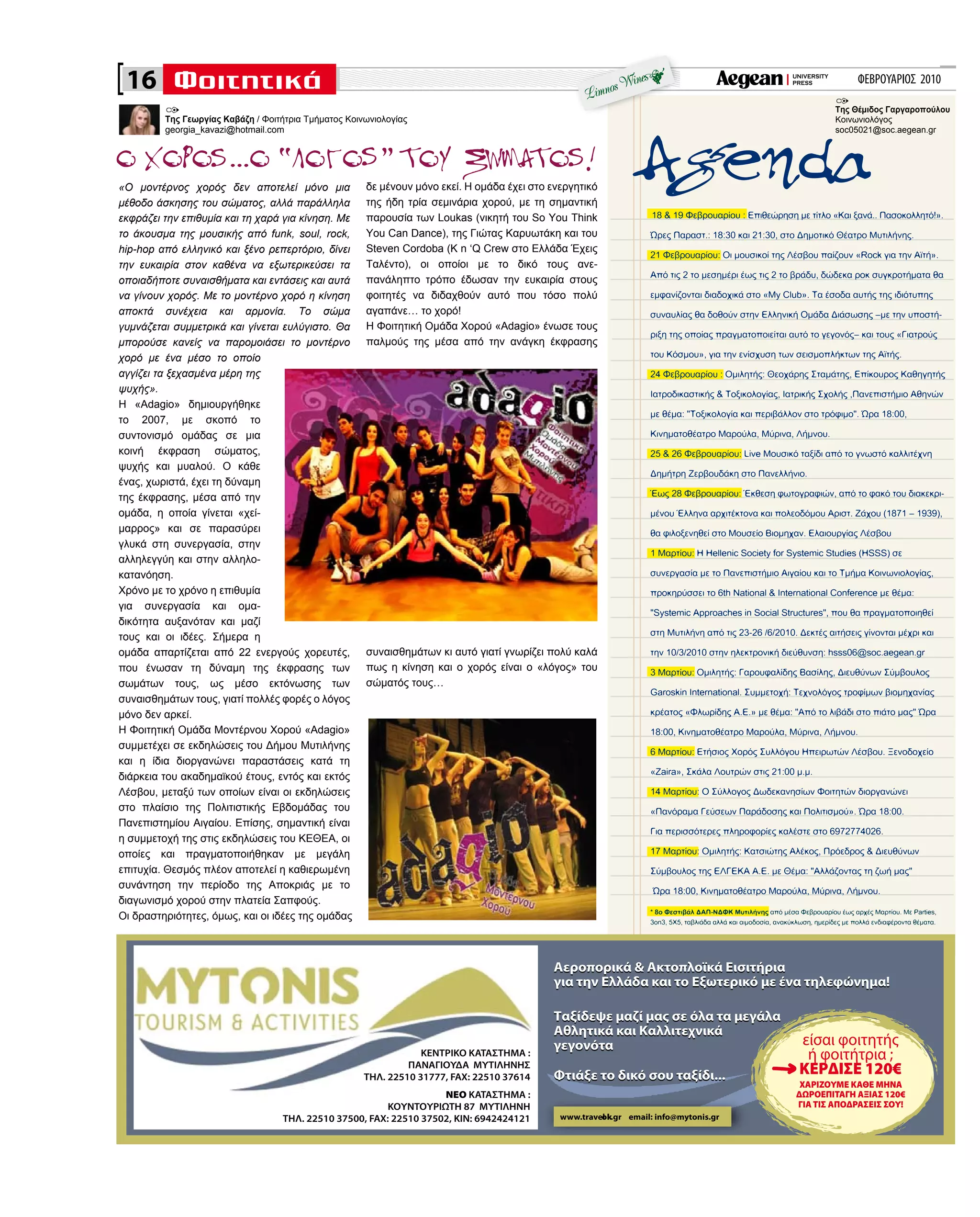 ΦΕΒΡΟΥΑΡΙΟΣ 2010
«Ο μοντέρνος χορός δεν αποτελεί μόνο μια
μέθοδο άσκησης του σώματος, αλλά παράλληλα
εκφράζει την επιθυμία και τη χαρά για κίνηση. Με
το άκουσμα της μουσικής από funk, soul, rock,
hip-hop από ελληνικό και ξένο ρεπερτόριο, δίνει
την ευκαιρία στον καθένα να εξωτερικεύσει τα
οποιαδήποτε συναισθήματα και εντάσεις και αυτά
να γίνουν χορός. Με το μοντέρνο χορό η κίνηση
αποκτά συνέχεια και αρμονία. Το σώμα
γυμνάζεται συμμετρικά και γίνεται ευλύγιστο. Θα
μπορούσε κανείς να παρομοιάσει το μοντέρνο
χορό με ένα μέσο το οποίο
αγγίζει τα ξεχασμένα μέρη της
ψυχής».
Η «Adagio» δημιουργήθηκε
το 2007, με σκοπό το
συντονισμό ομάδας σε μια
κοινή έκφραση σώματος,
ψυχής και μυαλού. Ο κάθε
ένας, χωριστά, έχει τη δύναμη
της έκφρασης, μέσα από την
ομάδα, η οποία γίνεται «χεί-
μαρρος» και σε παρασύρει
γλυκά στη συνεργασία, στην
αλληλεγγύη και στην αλληλο-
κατανόηση.
Χρόνο με το χρόνο η επιθυμία
για συνεργασία και ομα-
δικότητα αυξανόταν και μαζί
τους και οι ιδέες. Σήμερα η
ομάδα απαρτίζεται από 22 ενεργούς χορευτές,
που ένωσαν τη δύναμη της έκφρασης των
σωμάτων τους, ως μέσο εκτόνωσης των
συναισθημάτων τους, γιατί πολλές φορές ο λόγος
μόνο δεν αρκεί.
Η Φοιτητική Ομάδα Μοντέρνου Χορού «Adagio»
συμμετέχει σε εκδηλώσεις του Δήμου Μυτιλήνης
και η ίδια διοργανώνει παραστάσεις κατά τη
διάρκεια του ακαδημαϊκού έτους, εντός και εκτός
Λέσβου, μεταξύ των οποίων είναι οι εκδηλώσεις
στο πλαίσιο της Πολιτιστικής Εβδομάδας του
Πανεπιστημίου Αιγαίου. Επίσης, σημαντική είναι
η συμμετοχή της στις εκδηλώσεις του ΚΕΘΕΑ, οι
οποίες και πραγματοποιήθηκαν με μεγάλη
επιτυχία. Θεσμός πλέον αποτελεί η καθιερωμένη
συνάντηση την περίοδο της Αποκριάς με το
διαγωνισμό χορού στην πλατεία Σαπφούς.
Οι δραστηριότητες, όμως, και οι ιδέες της ομάδας
δε μένουν μόνο εκεί. Η ομάδα έχει στο ενεργητικό
της ήδη τρία σεμινάρια χορού, με τη σημαντική
παρουσία των Loukas (νικητή του So You Think
You Can Dance), της Γιώτας Καρυωτάκη και του
Steven Cordoba (K n ‘Q Crew στο Ελλάδα Έχεις
Ταλέντο), οι οποίοι με το δικό τους ανε-
πανάληπτο τρόπο έδωσαν την ευκαιρία στους
φοιτητές να διδαχθούν αυτό που τόσο πολύ
αγαπάνε… το χορό!
Η Φοιτητική Ομάδα Χορού «Adagio» ένωσε τους
παλμούς της μέσα από την ανάγκη έκφρασης
συναισθημάτων κι αυτό γιατί γνωρίζει πολύ καλά
πως η κίνηση και ο χορός είναι ο «λόγος» του
σώματός τους…
Της Γεωργίας Καβάζη / Φοιτήτρια Τμήματος Κοινωνιολογίας
georgia_kavazi@hotmail.com
Της Θέμιδος Γαργαροπούλου
Κοινωνιολόγος
soc05021@soc.aegean.gr
16
ΚΕΝΤΡΙΚΟ ΚΑΤΑΣΤΗΜΑ :
ΠΑΝΑΓΙΟΥΔΑ ΜΥΤΙΛΗΝΗΣ
THΛ. 22510 31777, FAX: 22510 37614
ΝΕΟ ΚΑΤΑΣΤΗΜΑ :
ΚΟΥΝΤΟΥΡΙΩΤΗ 87 ΜΥΤΙΛΗΝΗ
THΛ. 22510 37500, FAX: 22510 37502, KIN: 6942424121
ΧΑΡΙΖΟΥΜΕ ΚΑΘΕ ΜΗΝΑ
ΔΩΡΟΕΠΙΤΑΓΗ ΑΞΙΑΣ 120€
ΓΙΑ ΤΙΣ ΑΠΟΔΡΑΣΕΙΣ ΣΟΥ!
Αεροπορικά & Ακτοπλοϊκά Εισιτήρια
για την Ελλάδα και το Εξωτερικό με ένα τηλεφώνημα!
Tαξίδεψε μαζί μας σε όλα τα μεγάλα
Αθλητικά και Καλλιτεχνικά
γεγονότα
Φτιάξε το δικό σου ταξίδι...
Αεροπορικά & Ακτοπλοϊκά Εισιτήρια
για την Ελλάδα και το Εξωτερικό με ένα τηλεφώνημα!
Tαξίδεψε μαζί μας σε όλα τα μεγάλα
Αθλητικά και Καλλιτεχνικά
γεγονότα
Φτιάξε το δικό σου ταξίδι...
www.travelok.gr email: info@mytonis.gr
 