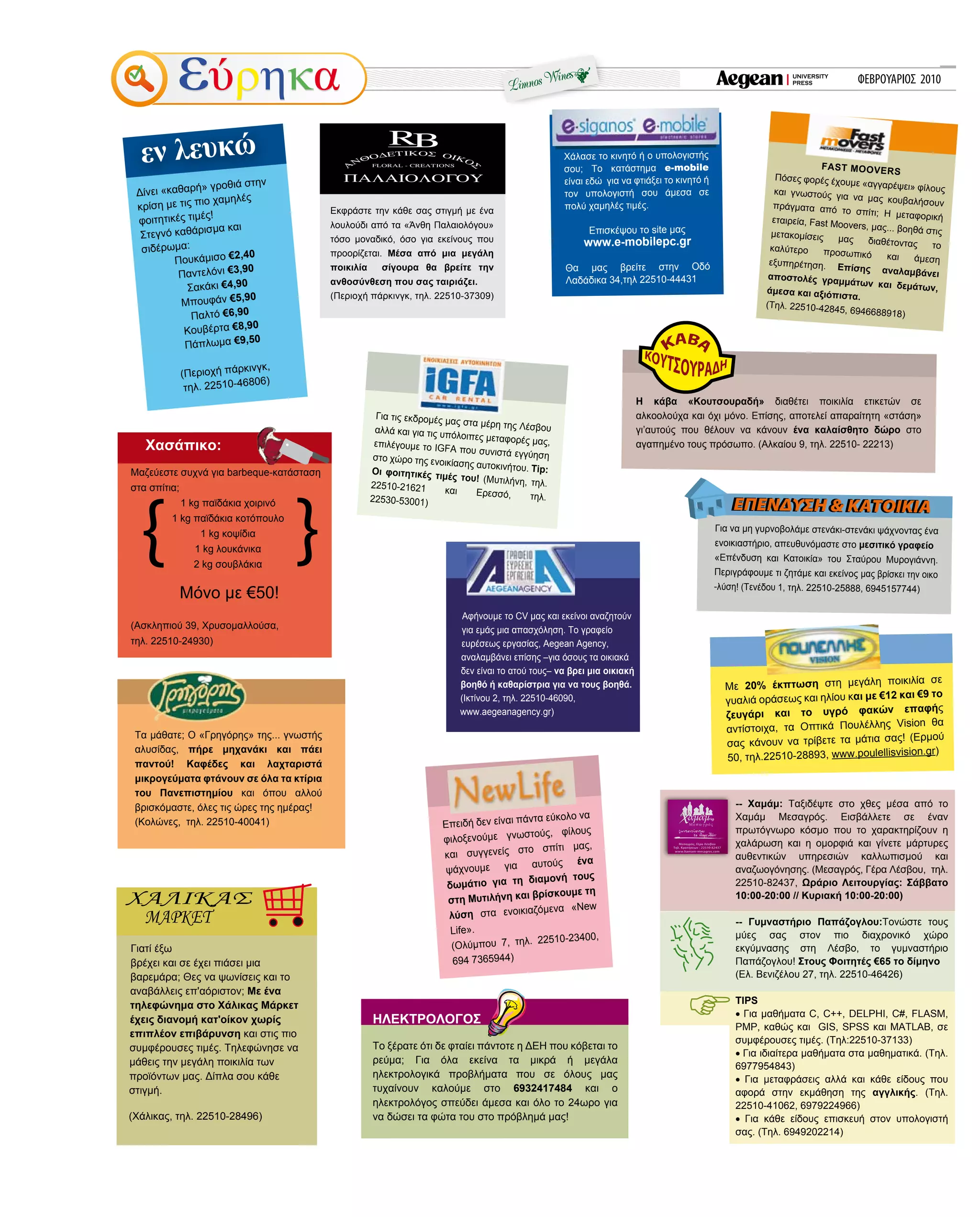 ΦΕΒΡΟΥΑΡΙΟΣ 201020
Εκφράστε την κάθε σας στιγμή με ένα
λουλούδι από τα «Άνθη Παλαιολόγου»
τόσο μοναδικό, όσο για εκείνους που
προορίζεται. Μέσα από μια μεγάλη
ποικιλία σίγουρα θα βρείτε την
ανθοσύνθεση που σας ταιριάζει.
(Περιοχή πάρκινγκ, τηλ. 22510-37309)
Δίνει «καθαρή» γροθιά στην
κρίση με τις πιο χαμηλές
φοιτητικές τιμές!
Στεγνό καθάρισμα και
σιδέρωμα:
Πουκάμισο €2,40
Παντελόνι €3,90
Σακάκι €4,90
Μπουφάν €5,90
Παλτό €6,90
Κουβέρτα €8,90
Πάπλωμα €9,50
(Περιοχή πάρκινγκ,
τηλ. 22510-46806)
Επειδή δεν είναι πάντα εύκολο να
φιλοξενούμε γνωστούς, φίλους
και συγγενείς στο σπίτι μας,
ψάχνουμε για αυτούς ένα
δωμάτιο για τη διαμονή τους
στη Μυτιλήνη και βρίσκουμε τη
λύση στα ενοικιαζόμενα «New
Life».
(Ολύμπου 7, τηλ. 22510-23400,
694 7365944)
Γιατί έξω
βρέχει και σε έχει πιάσει μια
βαρεμάρα; Θες να ψωνίσεις και το
αναβάλλεις επ'αόριστον; Με ένα
τηλεφώνημα στο Χάλικας Μάρκετ
έχεις διανομή κατ'οίκον χωρίς
επιπλέον επιβάρυνση και στις πιο
συμφέρουσες τιμές. Τηλεφώνησε να
μάθεις την μεγάλη ποικιλία των
προϊόντων μας. Δίπλα σου κάθε
στιγμή.
(Χάλικας, τηλ. 22510-28496)
εν λευκώ
Τα μάθατε; Ο «Γρηγόρης» της... γνωστής
αλυσίδας, πήρε μηχανάκι και πάει
παντού! Καφέδες και λαχταριστά
μικρογεύματα φτάνουν σε όλα τα κτίρια
του Πανεπιστημίου και όπου αλλού
βρισκόμαστε, όλες τις ώρες της ημέρας!
(Κολώνες, τηλ. 22510-40041)
FAST MOOVERS
Πόσες φορές έχουμε «αγγαρέψει» φίλουςκαι γνωστούς για να μας κουβαλήσουνπράγματα από το σπίτι; Η μεταφορικήεταιρεία, Fast Moovers, μας... βοηθά στιςμετακομίσεις μας διαθέτοντας τοκαλύτερο προσωπικό και άμεσηεξυπηρέτηση. Επίσης αναλαμβάνειαποστολές γραμμάτων και δεμάτων,άμεσα και αξιόπιστα.
(Τηλ. 22510-42845, 6946688918)
Για να μη γυρνοβολάμε στενάκι-στενάκι ψάχνοντας ένα
ενοικιαστήριο, απευθυνόμαστε στο μεσιτικό γραφείο
«Επένδυση και Κατοικία» του Σταύρου Μυρογιάννη.
Περιγράφουμε τι ζητάμε και εκείνος μας βρίσκει την οικο
-λύση! (Τενέδου 1, τηλ. 22510-25888, 6945157744)
ΕΠΕΝΔΥΣΗ & ΚΑΤΟΙΚΙΑΕΠΕΝΔΥΣΗ & ΚΑΤΟΙΚΙΑ
Για τις εκδρομές μας στα μέρη της Λέσβουαλλά και για τις υπόλοιπες μεταφορές μας,επιλέγουμε το IGFA που συνιστά εγγύησηστο χώρο της ενοικίασης αυτοκινήτου. Tip:Οι φοιτητικές τιμές του! (Μυτιλήνη, τηλ.22510-21621 και Ερεσσό, τηλ.22530-53001)
Χάλασε το κινητό ή ο υπολογιστής
σου; Το κατάστημα e-mobile
είναι εδώ για να φτιάξει το κινητό ή
τον υπολογιστή σου άμεσα σε
πολύ χαμηλές τιμές.
Επισκέψου το site μας
www.e-mobilepc.gr
Θα μας βρείτε στην Οδό
Λαδάδικα 34,τηλ 22510-44431
Η κάβα «Κουτσουραδή» διαθέτει ποικιλία ετικετών σε
αλκοολούχα και όχι μόνο. Επίσης, αποτελεί απαραίτητη «στάση»
γι’αυτούς που θέλουν να κάνουν ένα καλαίσθητο δώρο στο
αγαπημένο τους πρόσωπο. (Aλκαίου 9, τηλ. 22510- 22213)
Αφήνουμε το CV μας και εκείνοι αναζητούν
για εμάς μια απασχόληση. Το γραφείο
ευρέσεως εργασίας, Aegean Agency,
αναλαμβάνει επίσης –για όσους τα οικιακά
δεν είναι το ατού τους– να βρει μια οικιακή
βοηθό ή καθαρίστρια για να τους βοηθά.
(Ικτίνου 2, τηλ. 22510-46090,
www.aegeanagency.gr)
-- Χαμάμ: Ταξιδέψτε στο χθες μέσα από το
Χαμάμ Μεσαγρός. Εισβάλλετε σε έναν
πρωτόγνωρο κόσμο που το χαρακτηρίζουν η
χαλάρωση και η ομορφιά και γίνετε μάρτυρες
αυθεντικών υπηρεσιών καλλωπισμού και
αναζωογόνησης. (Μεσαγρός, Γέρα Λέσβου, τηλ.
22510-82437, Ωράριο Λειτουργίας: Σάββατο
10:00-20:00 // Κυριακή 10:00-20:00)
-- Γυμναστήριο Παπάζογλου:Τονώστε τους
μύες σας στον πιο διαχρονικό χώρο
εκγύμνασης στη Λέσβο, το γυμναστήριο
Παπάζογλου! Στους Φοιτητές €65 το δίμηνο
(Ελ. Βενιζέλου 27, τηλ. 22510-46426)
TIPS
• Για μαθήματα C, C++, DELPHI, C#, FLASM,
PMP, καθώς και GIS, SPSS και MATLAB, σε
συμφέρουσες τιμές. (Τηλ:22510-37133)
• Για ιδιαίτερα μαθήματα στα μαθηματικά. (Τηλ.
6977954843)
• Για μεταφράσεις αλλά και κάθε είδους που
αφορά στην εκμάθηση της αγγλικής. (Τηλ.
22510-41062, 6979224966)
• Για κάθε είδους επισκευή στον υπολογιστή
σας. (Τηλ. 6949202214)
Με 20% έκπτωση στη μεγάλη ποικιλία σε
γυαλιά οράσεως και ηλίου και με €12 και €9 το
ζευγάρι και το υγρό φακών επαφής
αντίστοιχα, τα Οπτικά Πουλέλλης Vision θα
σας κάνουν να τρίβετε τα μάτια σας! (Eρμού
50, τηλ.22510-28893, www.poulellisvision.gr)
ΗΛΕΚΤΡΟΛΟΓΟΣ
Το ξέρατε ότι δε φταίει πάντοτε η ΔΕΗ που κόβεται το
ρεύμα; Για όλα εκείνα τα μικρά ή μεγάλα
ηλεκτρολογικά προβλήματα που σε όλους μας
τυχαίνουν καλούμε στο 6932417484 και ο
ηλεκτρολόγος σπεύδει άμεσα και όλο το 24ωρο για
να δώσει τα φώτα του στο πρόβλημά μας!
Μαζεύεστε συχνά για barbeque-κατάσταση
στα σπίτια;
1 kg παϊδάκια χοιρινό
1 kg παϊδάκια κοτόπουλο
1 kg κοψίδια
1 kg λουκάνικα
2 kg σουβλάκια
Μόνο με €50!
(Ασκληπιού 39, Χρυσομαλλούσα,
τηλ. 22510-24930)
Χασάπικο:
Μεσαγρός, Γέρα Λέσβου
Τηλ. Κρατήσεων : 22510 82437
www.hamam-mesagros.com
 