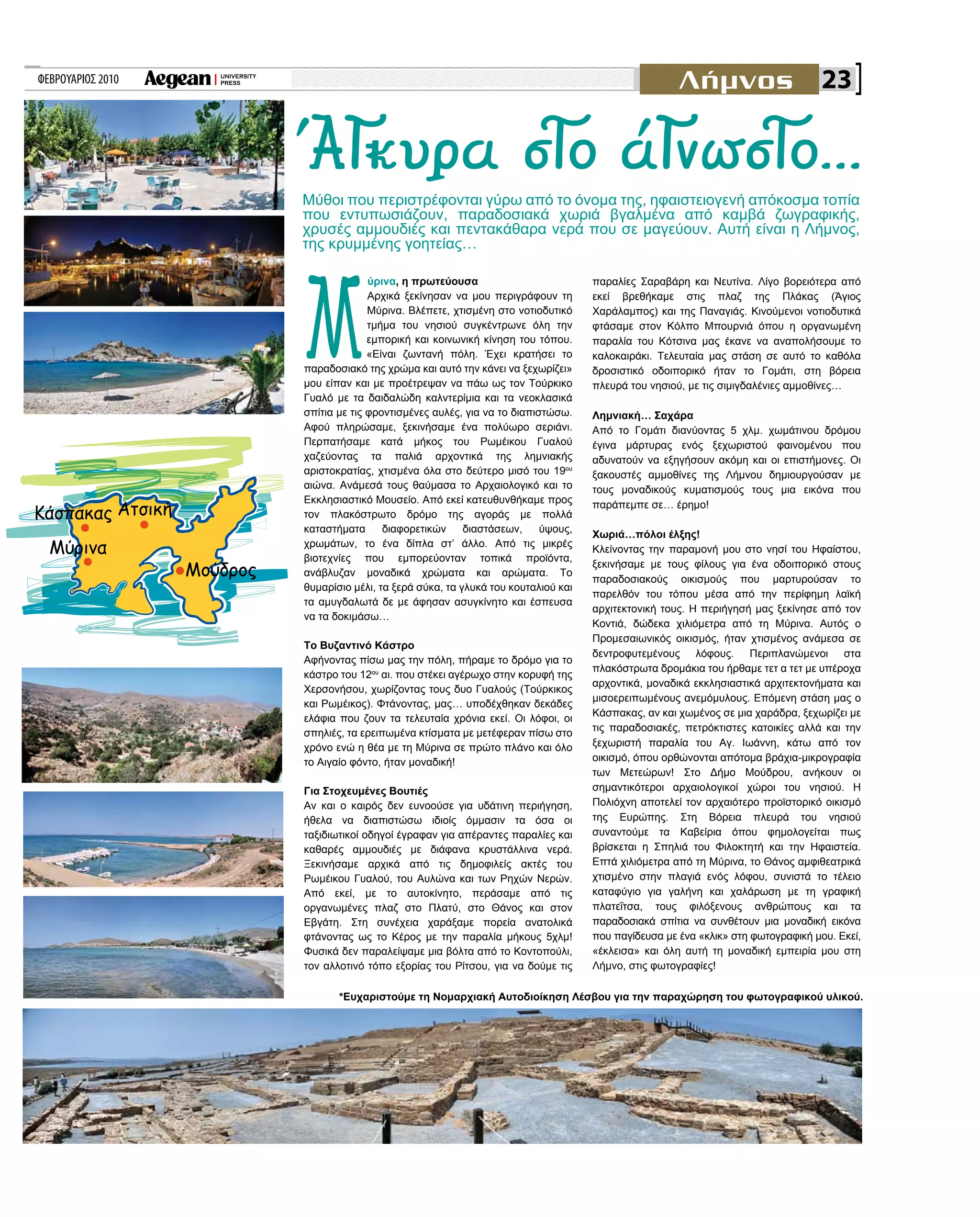 ΦΕΒΡΟΥΑΡΙΟΣ 2010 23
ύρινα, η πρωτεύουσα
Αρχικά ξεκίνησαν να μου περιγράφουν τη
Μύρινα. Βλέπετε, χτισμένη στο νοτιοδυτικό
τμήμα του νησιού συγκέντρωνε όλη την
εμπορική και κοινωνική κίνηση του τόπου.
«Είναι ζωντανή πόλη. Έχει κρατήσει το
παραδοσιακό της χρώμα και αυτό την κάνει να ξεχωρίζει»
μου είπαν και με προέτρεψαν να πάω ως τον Τούρκικο
Γυαλό με τα δαιδαλώδη καλντερίμια και τα νεοκλασικά
σπίτια με τις φροντισμένες αυλές, για να το διαπιστώσω.
Αφού πληρώσαμε, ξεκινήσαμε ένα πολύωρο σεριάνι.
Περπατήσαμε κατά μήκος του Ρωμέικου Γυαλού
χαζεύοντας τα παλιά αρχοντικά της λημνιακής
αριστοκρατίας, χτισμένα όλα στο δεύτερο μισό του 19ου
αιώνα. Ανάμεσά τους θαύμασα το Αρχαιολογικό και το
Εκκλησιαστικό Μουσείο. Από εκεί κατευθυνθήκαμε προς
τον πλακόστρωτο δρόμο της αγοράς με πολλά
καταστήματα διαφορετικών διαστάσεων, ύψους,
χρωμάτων, το ένα δίπλα στ’ άλλο. Από τις μικρές
βιοτεχνίες που εμπορεύονταν τοπικά προϊόντα,
ανάβλυζαν μοναδικά χρώματα και αρώματα. Το
θυμαρίσιο μέλι, τα ξερά σύκα, τα γλυκά του κουταλιού και
τα αμυγδαλωτά δε με άφησαν ασυγκίνητο και έσπευσα
να τα δοκιμάσω…
Το Βυζαντινό Κάστρο
Αφήνοντας πίσω μας την πόλη, πήραμε το δρόμο για το
κάστρο του 12ου
αι. που στέκει αγέρωχο στην κορυφή της
Χερσονήσου, χωρίζοντας τους δυο Γυαλούς (Τούρκικος
και Ρωμέικος). Φτάνοντας, μας… υποδέχθηκαν δεκάδες
ελάφια που ζουν τα τελευταία χρόνια εκεί. Οι λόφοι, οι
σπηλιές, τα ερειπωμένα κτίσματα με μετέφεραν πίσω στο
χρόνο ενώ η θέα με τη Μύρινα σε πρώτο πλάνο και όλο
το Αιγαίο φόντο, ήταν μοναδική!
Για Στοχευμένες Βουτιές
Αν και ο καιρός δεν ευνοούσε για υδάτινη περιήγηση,
ήθελα να διαπιστώσω ιδιοίς όμμασιν τα όσα οι
ταξιδιωτικοί οδηγοί έγραφαν για απέραντες παραλίες και
καθαρές αμμουδιές με διάφανα κρυστάλλινα νερά.
Ξεκινήσαμε αρχικά από τις δημοφιλείς ακτές του
Ρωμέικου Γυαλού, του Αυλώνα και των Ρηχών Νερών.
Από εκεί, με το αυτοκίνητο, περάσαμε από τις
οργανωμένες πλαζ στο Πλατύ, στο Θάνος και στον
Εβγάτη. Στη συνέχεια χαράξαμε πορεία ανατολικά
φτάνοντας ως το Κέρος με την παραλία μήκους 5χλμ!
Φυσικά δεν παραλείψαμε μια βόλτα από το Κοντοπούλι,
τον αλλοτινό τόπο εξορίας του Ρίτσου, για να δούμε τις
παραλίες Σαραβάρη και Νευτίνα. Λίγο βορειότερα από
εκεί βρεθήκαμε στις πλαζ της Πλάκας (Άγιος
Χαράλαμπος) και της Παναγιάς. Κινούμενοι νοτιοδυτικά
φτάσαμε στον Κόλπο Μπουρνιά όπου η οργανωμένη
παραλία του Κότσινα μας έκανε να αναπολήσουμε το
καλοκαιράκι. Τελευταία μας στάση σε αυτό το καθόλα
δροσιστικό οδοιπορικό ήταν το Γομάτι, στη βόρεια
πλευρά του νησιού, με τις σιμιγδαλένιες αμμοθίνες…
Λημνιακή… Σαχάρα
Από το Γομάτι διανύοντας 5 χλμ. χωμάτινου δρόμου
έγινα μάρτυρας ενός ξεχωριστού φαινομένου που
αδυνατούν να εξηγήσουν ακόμη και οι επιστήμονες. Οι
ξακουστές αμμοθίνες της Λήμνου δημιουργούσαν με
τους μοναδικούς κυματισμούς τους μια εικόνα που
παράπεμπε σε… έρημο!
Χωριά…πόλοι έλξης!
Κλείνοντας την παραμονή μου στο νησί του Ηφαίστου,
ξεκινήσαμε με τους φίλους για ένα οδοιπορικό στους
παραδοσιακούς οικισμούς που μαρτυρούσαν το
παρελθόν του τόπου μέσα από την περίφημη λαϊκή
αρχιτεκτονική τους. Η περιήγησή μας ξεκίνησε από τον
Κοντιά, δώδεκα χιλιόμετρα από τη Μύρινα. Αυτός ο
Προμεσαιωνικός οικισμός, ήταν χτισμένος ανάμεσα σε
δεντροφυτεμένους λόφους. Περιπλανώμενοι στα
πλακόστρωτα δρομάκια του ήρθαμε τετ α τετ με υπέροχα
αρχοντικά, μοναδικά εκκλησιαστικά αρχιτεκτονήματα και
μισοερειπωμένους ανεμόμυλους. Επόμενη στάση μας ο
Κάσπακας, αν και χωμένος σε μια χαράδρα, ξεχωρίζει με
τις παραδοσιακές, πετρόκτιστες κατοικίες αλλά και την
ξεχωριστή παραλία του Αγ. Ιωάννη, κάτω από τον
οικισμό, όπου ορθώνονται απότομα βράχια-μικρογραφία
των Μετεώρων! Στο Δήμο Μούδρου, ανήκουν οι
σημαντικότεροι αρχαιολογικοί χώροι του νησιού. Η
Πολιόχνη αποτελεί τον αρχαιότερο προϊστορικό οικισμό
της Ευρώπης. Στη Βόρεια πλευρά του νησιού
συναντούμε τα Καβείρια όπου φημολογείται πως
βρίσκεται η Σπηλιά του Φιλοκτητή και την Ηφαιστεία.
Επτά χιλιόμετρα από τη Μύρινα, το Θάνος αμφιθεατρικά
χτισμένο στην πλαγιά ενός λόφου, συνιστά το τέλειο
καταφύγιο για γαλήνη και χαλάρωση με τη γραφική
πλατεΐτσα, τους φιλόξενους ανθρώπους και τα
παραδοσιακά σπίτια να συνθέτουν μια μοναδική εικόνα
που παγίδευσα με ένα «κλικ» στη φωτογραφική μου. Εκεί,
«έκλεισα» και όλη αυτή τη μοναδική εμπειρία μου στη
Λήμνο, στις φωτογραφίες!
Μύθοι που περιστρέφονται γύρω από το όνομα της, ηφαιστειογενή απόκοσμα τοπία
που εντυπωσιάζουν, παραδοσιακά χωριά βγαλμένα από καμβά ζωγραφικής,
χρυσές αμμουδιές και πεντακάθαρα νερά που σε μαγεύουν. Αυτή είναι η Λήμνος,
της κρυμμένης γοητείας…
Μ
Μύρινα
Κάσπακας
Μoύδρος
Ατσική
*Ευχαριστούμε τη Νομαρχιακή Αυτοδιοίκηση Λέσβου για την παραχώρηση του φωτογραφικού υλικού.
 