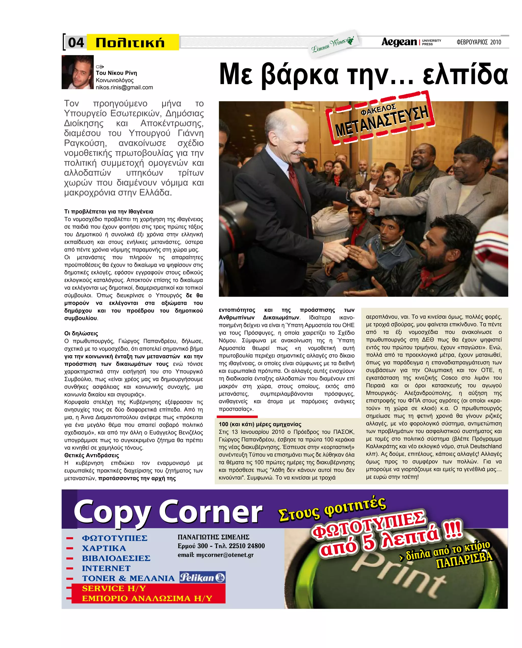 ΦΕΒΡΟΥΑΡΙΟΣ 2010
εντοπιότητας και της προάσπισης των
Ανθρωπίνων Δικαιωμάτων. Ιδιαίτερα ικανο-
ποιημένη δείχνει να είναι η Ύπατη Αρμοστεία του ΟΗΕ
για τους Πρόσφυγες, η οποία χαιρετίζει το Σχέδιο
Νόμου. Σύμφωνα με ανακοίνωση της η Ύπατη
Αρμοστεία θεωρεί πως «η νομοθετική αυτή
πρωτοβουλία περιέχει σημαντικές αλλαγές στο δίκαιο
της ιθαγένειας, οι οποίες είναι σύμφωνες με τα διεθνή
και ευρωπαϊκά πρότυπα. Οι αλλαγές αυτές ενισχύουν
τη διαδικασία ένταξης αλλοδαπών που διαμένουν επί
μακρόν στη χώρα, στους οποίους, εκτός από
μετανάστες, συμπεριλαμβάνονται πρόσφυγες,
ανιθαγενείς και άτομα με παρόμοιες ανάγκες
προστασίας».
100 (και κάτι) μέρες αμηχανίας
Στις 13 Ιανουαρίου 2010 ο Πρόεδρος του ΠΑΣΟΚ,
Γιώργος Παπανδρέου, έσβησε τα πρώτα 100 κεράκια
της νέας διακυβέρνησης. Έσπευσε στην «εορταστική»
συνέντευξη Τύπου να επισημάνει πως δε λύθηκαν όλα
τα θέματα τις 100 πρώτες ημέρες της διακυβέρνησης
και πρόσθεσε πως "λάθη δεν κάνουν αυτοί που δεν
κινούνται". Συμφωνώ. Το να κινείσαι με τροχιά
Με βάρκα την… ελπίδα
αεροπλάνου, ναι. Το να κινείσαι όμως, πολλές φορές,
με τροχιά σβούρας, μου φαίνεται επικίνδυνο. Τα πέντε
από τα έξι νομοσχέδια που ανακοίνωσε ο
πρωθυπουργός στη ΔΕΘ πως θα έχουν ψηφιστεί
εντός του πρώτου τριμήνου, έχουν «παγώσει». Ενώ,
πολλά από τα προεκλογικά μέτρα, έχουν ματαιωθεί,
όπως για παράδειγμα η επαναδιαπραγμάτευση των
συμβάσεων για την Ολυμπιακή και τον ΟΤΕ, η
εγκατάσταση της κινεζικής Cosco στο λιμάνι του
Πειραιά και οι όροι κατασκευής του αγωγού
Μπουργκάς- Αλεξανδρούπολης, η αύξηση της
επιστροφής του ΦΠΑ στους αγρότες (οι οποίοι «κρα-
τούν» τη χώρα σε κλοιό) κ.α. Ο πρωθυπουργός
σημείωσε πως τη φετινή χρονιά θα γίνουν ριζικές
αλλαγές, με νέο φορολογικό σύστημα, αντιμετώπιση
των προβλημάτων του ασφαλιστικού συστήματος και
με τομές στο πολιτικό σύστημα (βλέπε Πρόγραμμα
Καλλικράτης και νέο εκλογικό νόμο, στυλ Deutschland
κλπ). Ας δούμε, επιτέλους, κάποιες αλλαγές! Αλλαγές
όμως προς το συμφέρον των πολλών. Για να
μπορούμε να γιορτάζουμε και εμείς τα γενέθλιά μας…
με ευρώ στην τσέπη!
Τι προβλέπεται για την Ιθαγένεια
Το νομοσχέδιο προβλέπει τη χορήγηση της ιθαγένειας
σε παιδιά που έχουν φοιτήσει στις τρεις πρώτες τάξεις
του Δημοτικού ή συνολικά έξι χρόνια στην ελληνική
εκπαίδευση και στους ενήλικες μετανάστες, ύστερα
από πέντε χρόνια νόμιμης παραμονής στη χώρα μας.
Οι μετανάστες που πληρούν τις απαραίτητες
προϋποθέσεις θα έχουν το δικαίωμα να ψηφίσουν στις
δημοτικές εκλογές, εφόσον εγγραφούν στους ειδικούς
εκλογικούς καταλόγους. Αποκτούν επίσης το δικαίωμα
να εκλέγονται ως δημοτικοί, διαμερισματικοί και τοπικοί
σύμβουλοι. Όπως διευκρίνισε ο Υπουργός δε θα
μπορούν να εκλέγονται στα αξιώματα του
δημάρχου και του προέδρου του δημοτικού
συμβουλίου.
Οι δηλώσεις
Ο πρωθυπουργός, Γιώργος Παπανδρέου, δήλωσε,
σχετικά με το νομοσχέδιο, ότι αποτελεί σημαντικό βήμα
για την κοινωνική ένταξη των μεταναστών και την
προάσπιση των δικαιωμάτων τους ενώ τόνισε
χαρακτηριστικά στην εισήγησή του στο Υπουργικό
Συμβούλιο, πως «είναι χρέος μας να δημιουργήσουμε
συνθήκες ασφάλειας και κοινωνικής συνοχής, μια
κοινωνία δικαίου και σιγουριάς».
Κορυφαία στελέχη της Κυβέρνησης εξέφρασαν τις
ανησυχίες τους σε δύο διαφορετικά επίπεδα. Από τη
μια, η Άννα Διαμαντοπούλου ανέφερε πως «πρόκειται
για ένα μεγάλο θέμα που απαιτεί σοβαρό πολιτικό
σχεδιασμό», και από την άλλη ο Ευάγγελος Bενιζέλος
υπογράμμισε πως το συγκεκριμένο ζήτημα θα πρέπει
να κινηθεί σε χαμηλούς τόνους.
Θετικές Αντιδράσεις
Η κυβέρνηση επιδιώκει τον εναρμονισμό με
ευρωπαϊκές πρακτικές διαχείρισης του ζητήματος των
μεταναστών, προτάσσοντας την αρχή της
Copy CornerCopy Corner
ΦΩΤΟΤΥΠΙΕΣ
από 5 λεπτά !!!ΦΩΤΟΤΥΠΙΕΣ
από 5 λεπτά !!!ΦΩΤΟΤΥΠΙΕΣ
από 5 λεπτά !!!
> δίπλα από το κτίριο
ΠΑΠΑΡΙΣΒΑ> δίπλα από το κτίριο
ΠΑΠΑΡΙΣΒΑ
ΠΑΝΑΓΙΩΤΗΣ ΣΙΜΕΛΗΣ
Ερμού 300 - Τηλ. 22510 24800
email: mycorner@otenet.gr
Στους φοιτητές
Στους φοιτητές
Του Νίκου Ρίνη
Κοινωνιολόγος
nikos.rinis@gmail.com
04
Τον προηγούμενο μήνα το
Υπουργείο Εσωτερικών, Δημόσιας
Διοίκησης και Αποκέντρωσης,
διαμέσου του Υπουργού Γιάννη
Ραγκούση, ανακοίνωσε σχέδιο
νομοθετικής πρωτοβουλίας για την
πολιτική συμμετοχή ομογενών και
αλλοδαπών υπηκόων τρίτων
χωρών που διαμένουν νόμιμα και
μακροχρόνια στην Ελλάδα.
ΦΩΤΟΤΥΠΙΕΣ
ΧΑΡΤΙΚΑ
ΒΙΒΛΙΟΔΕΣΙΕΣ
INTERNET
TONER & ΜΕΛΑΝΙΑ
SERVICE H/Y
ΕΜΠΟΡΙΟ ΑΝΑΛΩΣΙΜΑ Η/Υ
 