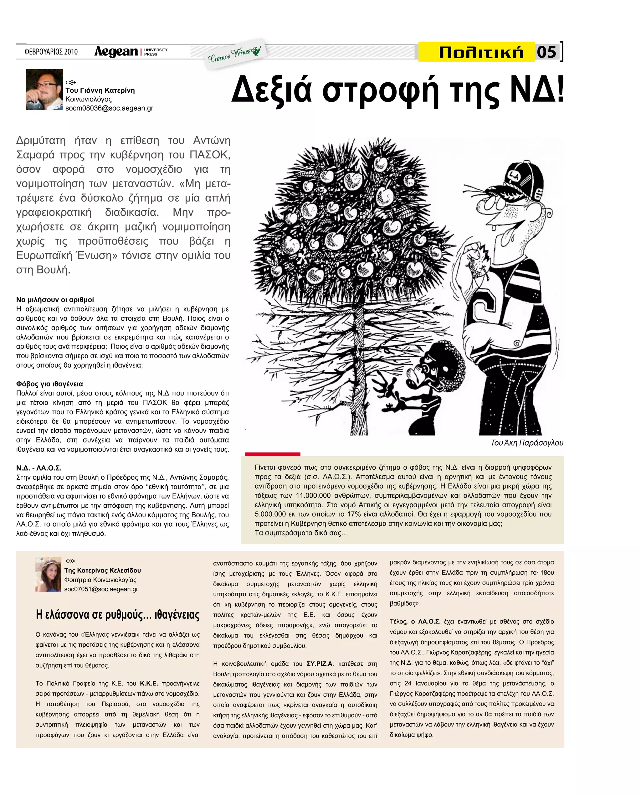 ΦΕΒΡΟΥΑΡΙΟΣ 2010
Να μιλήσουν οι αριθμοί
Η αξιωματική αντιπολίτευση ζήτησε να μιλήσει η κυβέρνηση με
αριθμούς και να δοθούν όλα τα στοιχεία στη Bουλή. Ποιος είναι ο
συνολικός αριθμός των αιτήσεων για χορήγηση αδειών διαμονής
αλλοδαπών που βρίσκεται σε εκκρεμότητα και πώς κατανέμεται ο
αριθμός τους ανά περιφέρεια; Ποιος είναι ο αριθμός αδειών διαμονής
που βρίσκονται σήμερα σε ισχύ και ποιο το ποσοστό των αλλοδαπών
στους οποίους θα χορηγηθεί η ιθαγένεια;
Φόβος για ιθαγένεια
Πολλοί είναι αυτοί, μέσα στους κόλπους της Ν.Δ που πιστεύουν ότι
μια τέτοια κίνηση από τη μεριά του ΠΑΣΟΚ θα φέρει μπαράζ
γεγονότων που το Ελληνικό κράτος γενικά και το Ελληνικό σύστημα
ειδικότερα δε θα μπορέσουν να αντιμετωπίσουν. Το νομοσχέδιο
ευνοεί την είσοδο παράνομων μεταναστών, ώστε να κάνουν παιδιά
στην Ελλάδα, στη συνέχεια να παίρνουν τα παιδιά αυτόματα
ιθαγένεια και να νομιμοποιούνται έτσι αναγκαστικά και οι γονείς τους.
Ν.Δ. - ΛΑ.Ο.Σ.
Στην ομιλία του στη Βουλή ο Πρόεδρος της Ν.Δ., Αντώνης Σαμαράς,
αναφέρθηκε σε αρκετά σημεία στον όρο ‘‘εθνική ταυτότητα’’, σε μια
προσπάθεια να αφυπνίσει το εθνικό φρόνημα των Ελλήνων, ώστε να
έρθουν αντιμέτωποι με την απόφαση της κυβέρνησης. Αυτή μπορεί
να θεωρηθεί ως πάγια τακτική ενός άλλου κόμματος της Βουλής, του
ΛΑ.Ο.Σ. το οποίο μιλά για εθνικό φρόνημα και για τους Έλληνες ως
λαό-έθνος και όχι πληθυσμό.
Γίνεται φανερό πως στο συγκεκριμένο ζήτημα ο φόβος της Ν.Δ. είναι η διαρροή ψηφοφόρων
προς τα δεξιά (σ.σ. ΛΑ.Ο.Σ.). Αποτέλεσμα αυτού είναι η αρνητική και με έντονους τόνους
αντίδραση στο προτεινόμενο νομοσχέδιο της κυβέρνησης. Η Ελλάδα είναι μια μικρή χώρα της
τάξεως των 11.000.000 ανθρώπων, συμπεριλαμβανομένων και αλλοδαπών που έχουν την
ελληνική υπηκοότητα. Στο νομό Αττικής οι εγγεγραμμένοι μετά την τελευταία απογραφή είναι
5.000.000 εκ των οποίων το 17% είναι αλλοδαποί. Θα έχει η εφαρμογή του νομοσχεδίου που
προτείνει η Κυβέρνηση θετικό αποτέλεσμα στην κοινωνία και την οικονομία μας;
Τα συμπεράσματα δικά σας…
Του Γιάννη Κατερίνη
Κοινωνιολόγος
socm08036@soc.aegean.gr
Ο κανόνας του «Έλληνας γεννιέσαι» τείνει να αλλάξει ως
φαίνεται με τις προτάσεις της κυβέρνησης και η ελάσσονα
αντιπολίτευση έχει να προσθέσει το δικό της λιθαράκι στη
συζήτηση επί του θέματος.
Το Πολιτικό Γραφείο της Κ.Ε. του Κ.Κ.Ε. προανήγγειλε
σειρά προτάσεων - μεταρρυθμίσεων πάνω στο νομοσχέδιο.
Η τοποθέτηση του Περισσού, στο νομοσχέδιο της
κυβέρνησης απορρέει από τη θεμελιακή θέση ότι η
συντριπτική πλειοψηφία των μεταναστών και των
προσφύγων που ζουν κι εργάζονται στην Ελλάδα είναι
Η ελάσσονα σε ρυθμούς… ιθαγένειας
αναπόσπαστο κομμάτι της εργατικής τάξης, άρα χρήζουν
ίσης μεταχείρισης με τους Έλληνες. Όσον αφορά στο
δικαίωμα συμμετοχής μεταναστών χωρίς ελληνική
υπηκοότητα στις δημοτικές εκλογές, το Κ.Κ.Ε. επισημαίνει
ότι «η κυβέρνηση το περιορίζει στους ομογενείς, στους
πολίτες κρατών-μελών της Ε.Ε. και όσους έχουν
μακροχρόνιες άδειες παραμονής», ενώ απαγορεύει το
δικαίωμα του εκλέγεσθαι στις θέσεις δημάρχου και
προέδρου δημοτικού συμβουλίου.
Η κοινοβουλευτική ομάδα του ΣΥ.ΡΙΖ.Α. κατέθεσε στη
Βουλή τροπολογία στο σχέδιο νόμου σχετικά με το θέμα του
δικαιώματος ιθαγένειας και διαμονής των παιδιών των
μεταναστών που γεννιούνται και ζουν στην Ελλάδα, στην
οποία αναφέρεται πως «κρίνεται αναγκαία η αυτοδίκαιη
κτήση της ελληνικής ιθαγένειας - εφόσον το επιθυμούν - από
όσα παιδιά αλλοδαπών έχουν γεννηθεί στη χώρα μας. Κατ’
αναλογία, προτείνεται η απόδοση του καθεστώτος του επί
μακρόν διαμένοντος με την ενηλικίωσή τους σε όσα άτομα
έχουν έρθει στην Ελλάδα πριν τη συμπλήρωση του
18ου
έτους της ηλικίας τους και έχουν συμπληρώσει τρία χρόνια
συμμετοχής στην ελληνική εκπαίδευση οποιασδήποτε
βαθμίδας».
Τέλος, ο ΛΑ.Ο.Σ. έχει εναντιωθεί με σθένος στο σχέδιο
νόμου και εξακολουθεί να στηρίζει την αρχική του θέση για
διεξαγωγή δημοψηφίσματος επί του θέματος. Ο Πρόεδρος
του ΛΑ.Ο.Σ., Γιώργος Καρατζαφέρης, εγκαλεί και την ηγεσία
της Ν.Δ. για το θέμα, καθώς, όπως λέει, «δε φτάνει το “όχι”
το οποίο ψελλίζει». Στην εθνική συνδιάσκεψη του κόμματος,
στις 24 Ιανουαρίου για το θέμα της μετανάστευσης, ο
Γιώργος Καρατζαφέρης προέτρεψε τα στελέχη του ΛΑ.Ο.Σ.
να συλλέξουν υπογραφές από τους πολίτες προκειμένου να
διεξαχθεί δημοψήφισμα για το αν θα πρέπει τα παιδιά των
μεταναστών να λάβουν την ελληνική ιθαγένεια και να έχουν
δικαίωμα ψήφο.
Της Κατερίνας Κελεσίδου
Φοιτήτρια Κοινωνιολογίας
soc07051@soc.aegean.gr
Δριμύτατη ήταν η επίθεση του Αντώνη
Σαμαρά προς την κυβέρνηση του ΠΑΣΟΚ,
όσον αφορά στο νομοσχέδιο για τη
νομιμοποίηση των μεταναστών. «Μη μετα-
τρέψετε ένα δύσκολο ζήτημα σε μία απλή
γραφειοκρατική διαδικασία. Μην προ-
χωρήσετε σε άκριτη μαζική νομιμοποίηση
χωρίς τις προϋποθέσεις που βάζει η
Ευρωπαϊκή Ένωση» τόνισε στην ομιλία του
στη Βουλή.
05
Δεξιά στροφή της ΝΔ!
ToυΆκη Παράσογλου
 