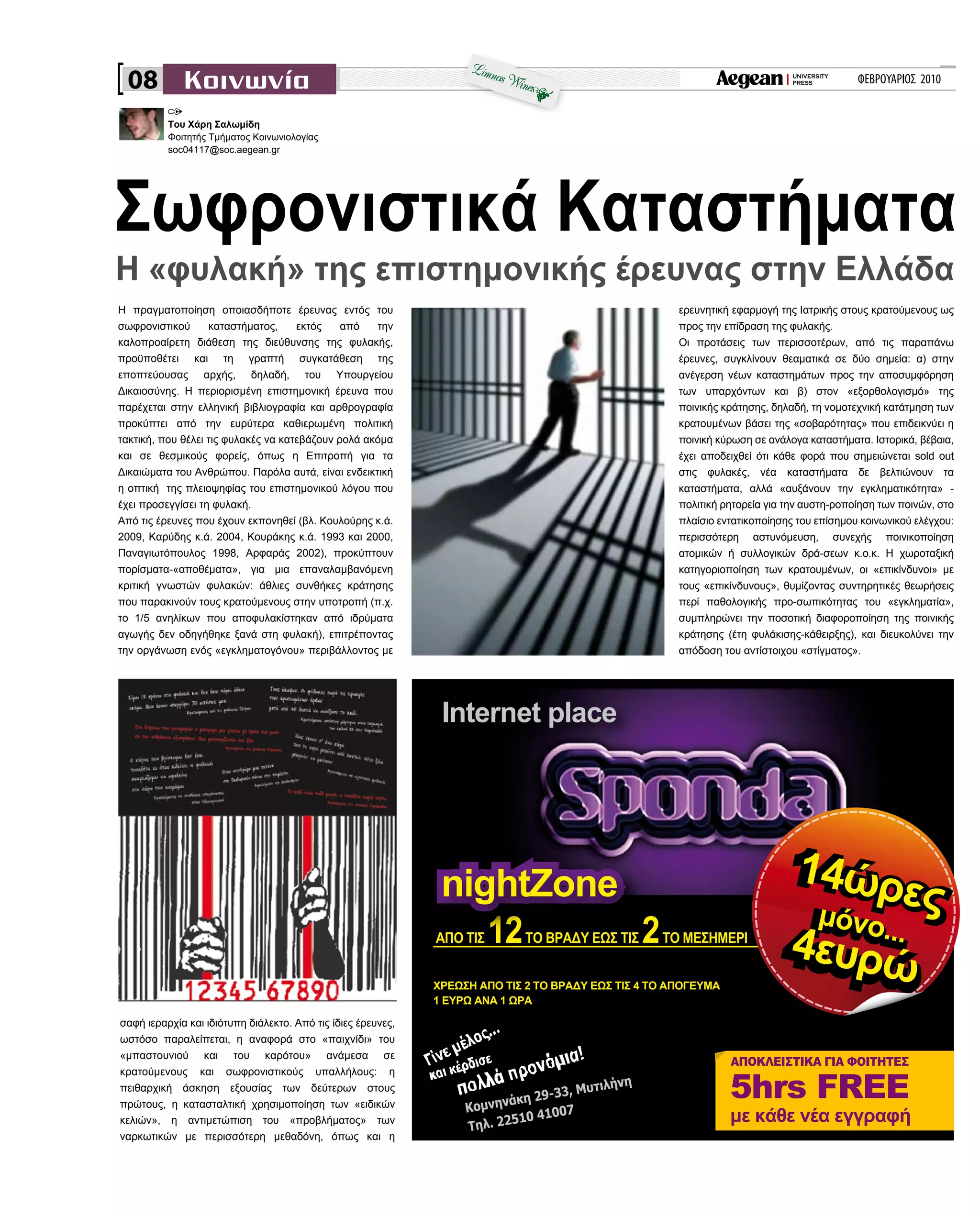 ΦΕΒΡΟΥΑΡΙΟΣ 2010
Η πραγματοποίηση οποιασδήποτε έρευνας εντός του
σωφρονιστικού καταστήματος, εκτός από την
καλοπροαίρετη διάθεση της διεύθυνσης της φυλακής,
προϋποθέτει και τη γραπτή συγκατάθεση της
εποπτεύουσας αρχής, δηλαδή, του Υπουργείου
Δικαιοσύνης. Η περιορισμένη επιστημονική έρευνα που
παρέχεται στην ελληνική βιβλιογραφία και αρθρογραφία
προκύπτει από την ευρύτερα καθιερωμένη πολιτική
τακτική, που θέλει τις φυλακές να κατεβάζουν ρολά ακόμα
και σε θεσμικούς φορείς, όπως η Επιτροπή για τα
Δικαιώματα του Ανθρώπου. Παρόλα αυτά, είναι ενδεικτική
η οπτική της πλειοψηφίας του επιστημονικού λόγου που
έχει προσεγγίσει τη φυλακή.
Από τις έρευνες που έχουν εκπονηθεί (βλ. Κουλούρης κ.ά.
2009, Καρύδης κ.ά. 2004, Κουράκης κ.ά. 1993 και 2000,
Παναγιωτόπουλος 1998, Αρφαράς 2002), προκύπτουν
πορίσματα-«αποθέματα», για μια επαναλαμβανόμενη
κριτική γνωστών φυλακών: άθλιες συνθήκες κράτησης
που παρακινούν τους κρατούμενους στην υποτροπή (π.χ.
το 1/5 ανηλίκων που αποφυλακίστηκαν από ιδρύματα
αγωγής δεν οδηγήθηκε ξανά στη φυλακή), επιτρέποντας
την οργάνωση ενός «εγκληματογόνου» περιβάλλοντος με
Σωφρονιστικά Καταστήματα
Κομνηνάκη 29-33, Μυτιλήνη
Τηλ. 22510 41007
ΑΠΟ ΤΙΣ 12ΤΟ ΒΡΑΔΥ ΕΩΣ ΤΙΣ 2ΤΟ ΜΕΣΗΜΕΡΙ
14ώρεςμόνο...
4ευρώΧΡΕΩΣΗ ΑΠΟ ΤΙΣ 2 ΤΟ ΒΡΑΔΥ ΕΩΣ ΤΙΣ 4 ΤΟ ΑΠΟΓΕΥΜΑ
1 ΕΥΡΩ ΑΝΑ 1 ΩΡΑ
08
Η «φυλακή» της επιστημονικής έρευνας στην Ελλάδα
Του Χάρη Σαλωμίδη
Φοιτητής Τμήματος Κοινωνιολογίας
soc04117@soc.aegean.gr
σαφή ιεραρχία και ιδιότυπη διάλεκτο. Από τις ίδιες έρευνες,
ωστόσο παραλείπεται, η αναφορά στο «παιχνίδι» του
«μπαστουνιού και του καρότου» ανάμεσα σε
κρατούμενους και σωφρονιστικούς υπαλλήλους: η
πειθαρχική άσκηση εξουσίας των δεύτερων στους
πρώτους, η κατασταλτική χρησιμοποίηση των «ειδικών
κελιών», η αντιμετώπιση του «προβλήματος» των
ναρκωτικών με περισσότερη μεθαδόνη, όπως και η
ερευνητική εφαρμογή της Ιατρικής στους κρατούμενους ως
προς την επίδραση της φυλακής.
Οι προτάσεις των περισσοτέρων, από τις παραπάνω
έρευνες, συγκλίνουν θεαματικά σε δύο σημεία: α) στην
ανέγερση νέων καταστημάτων προς την αποσυμφόρηση
των υπαρχόντων και β) στον «εξορθολογισμό» της
ποινικής κράτησης, δηλαδή, τη νομοτεχνική κατάτμηση των
κρατουμένων βάσει της «σοβαρότητας» που επιδεικνύει η
ποινική κύρωση σε ανάλογα καταστήματα. Ιστορικά, βέβαια,
έχει αποδειχθεί ότι κάθε φορά που σημειώνεται sold out
στις φυλακές, νέα καταστήματα δε βελτιώνουν τα
καταστήματα, αλλά «αυξάνουν την εγκληματικότητα» -
πολιτική ρητορεία για την αυστη-ροποίηση των ποινών, στο
πλαίσιο εντατικοποίησης του επίσημου κοινωνικού ελέγχου:
περισσότερη αστυνόμευση, συνεχής ποινικοποίηση
ατομικών ή συλλογικών δρά-σεων κ.ο.κ. Η χωροταξική
κατηγοριοποίηση των κρατουμένων, οι «επικίνδυνοι» με
τους «επικίνδυνους», θυμίζοντας συντηρητικές θεωρήσεις
περί παθολογικής προ-σωπικότητας του «εγκληματία»,
συμπληρώνει την ποσοτική διαφοροποίηση της ποινικής
κράτησης (έτη φυλάκισης-κάθειρξης), και διευκολύνει την
απόδοση του αντίστοιχου «στίγματος».
 