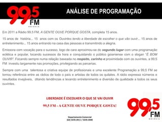 ANÁLISE DE PROGRAMAÇÃOANÁLISE DE PROGRAMAÇÃOEm 2011 a Rádio 99,5 FM, A GENTE OUVE PORQUE GOSTA, completa 15 anos.15 anos de  história... 15  anos com os Ouvintes tendo a liberdade de escolher o que vão ouvir... 15 anos de entretenimento... 15 anos entrando na casa das pessoas e transmitindo a alegria.Emissora com vocação para o sucesso, logo de cara aproximou-se do segundo lugar com uma programação eclética e popular, tocando sucessos da hora e conquistando o público goianiense com o slogan “É BOM OUVIR”. Focando sempre numa relação baseada norespeito,carinho e proximidade com os ouvintes, a 99,5 FM  investiu largamente nas promoções, privilegiando as parcerias. Sempre com uma  talentosa e criativa equipe de profissionais e uma excelente Programação a 99,5 FM se tornou referência entre as rádios de todo o país e artistas de todos os quilates. A rádio expressa números e resultados invejáveis,  ditando tendências e levando entretenimento e diversão de qualidade a todos os seus ouvintes. LIBERDADE É ESCOLHER O QUE SE VAI OUVIR99,5 FM - A GENTE OUVE PORQUE GOSTA!Departamento Comercial(62) 3235-2011 / 3235-2040