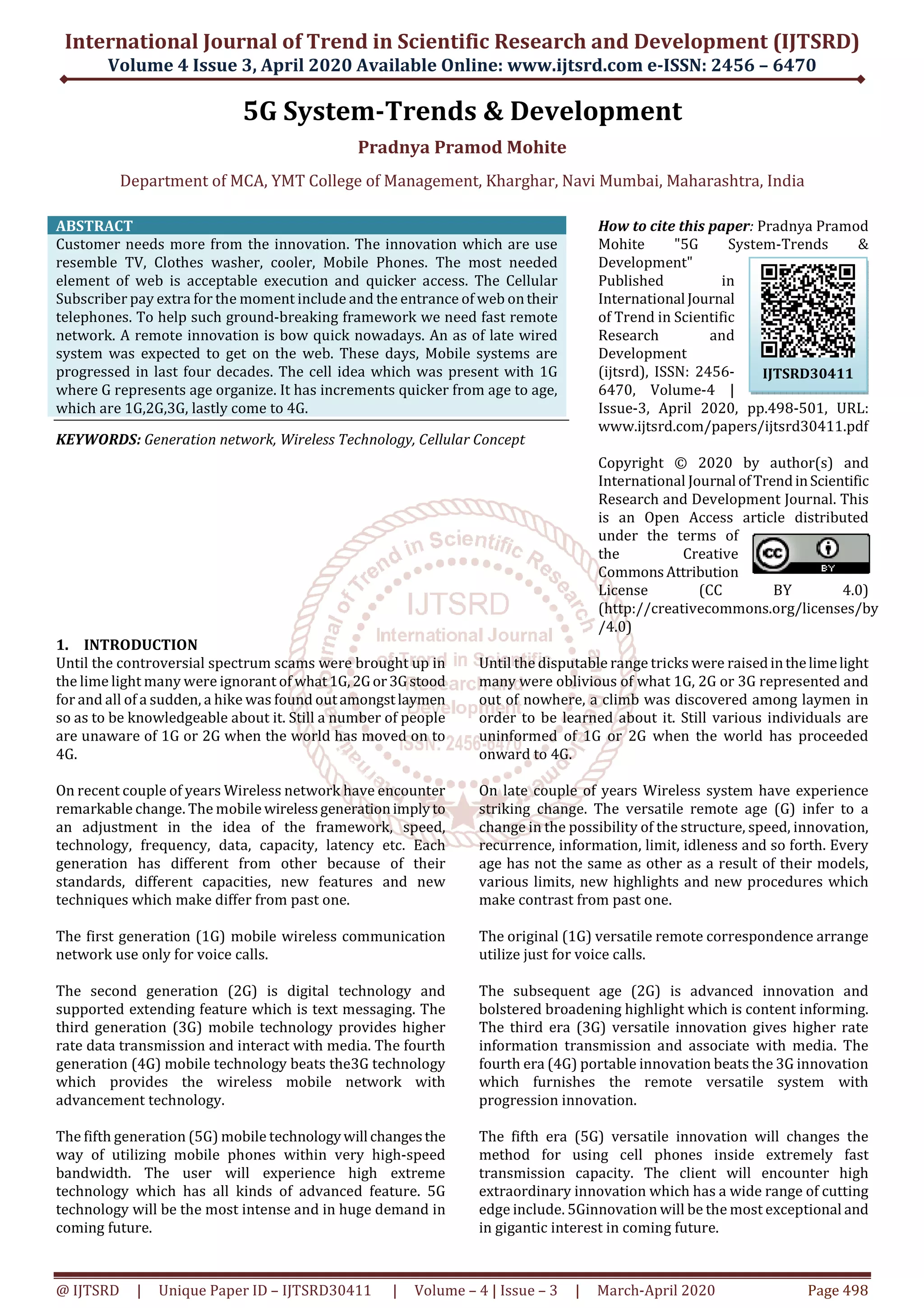 International Journal of Trend in Scientific Research and Development (IJTSRD)
Volume 4 Issue 3, April 2020 Available Online: www.ijtsrd.com e-ISSN: 2456 – 6470
@ IJTSRD | Unique Paper ID – IJTSRD30411 | Volume – 4 | Issue – 3 | March-April 2020 Page 498
5G System-Trends & Development
Pradnya Pramod Mohite
Department of MCA, YMT College of Management, Kharghar, Navi Mumbai, Maharashtra, India
ABSTRACT
Customer needs more from the innovation. The innovation which are use
resemble TV, Clothes washer, cooler, Mobile Phones. The most needed
element of web is acceptable execution and quicker access. The Cellular
Subscriber pay extra for the moment include and the entrance of web ontheir
telephones. To help such ground-breaking framework we need fast remote
network. A remote innovation is bow quick nowadays. An as of late wired
system was expected to get on the web. These days, Mobile systems are
progressed in last four decades. The cell idea which was present with 1G
where G represents age organize. It has increments quicker from age to age,
which are 1G,2G,3G, lastly come to 4G.
KEYWORDS: Generation network, Wireless Technology, Cellular Concept
How to cite this paper: Pradnya Pramod
Mohite "5G System-Trends &
Development"
Published in
International Journal
of Trend in Scientific
Research and
Development
(ijtsrd), ISSN: 2456-
6470, Volume-4 |
Issue-3, April 2020, pp.498-501, URL:
www.ijtsrd.com/papers/ijtsrd30411.pdf
Copyright © 2020 by author(s) and
International Journal ofTrendinScientific
Research and Development Journal. This
is an Open Access article distributed
under the terms of
the Creative
CommonsAttribution
License (CC BY 4.0)
(http://creativecommons.org/licenses/by
/4.0)
1. INTRODUCTION
Until the controversial spectrum scams were brought up in
the lime light many were ignorant of what1G,2Gor3Gstood
for and all of a sudden, a hike was found outamongstlaymen
so as to be knowledgeable about it. Still a number of people
are unaware of 1G or 2G when the world has moved on to
4G.
On recent couple of years Wireless network have encounter
remarkable change. The mobile wirelessgenerationimplyto
an adjustment in the idea of the framework, speed,
technology, frequency, data, capacity, latency etc. Each
generation has different from other because of their
standards, different capacities, new features and new
techniques which make differ from past one.
The first generation (1G) mobile wireless communication
network use only for voice calls.
The second generation (2G) is digital technology and
supported extending feature which is text messaging. The
third generation (3G) mobile technology provides higher
rate data transmission and interact with media. The fourth
generation (4G) mobile technology beats the3G technology
which provides the wireless mobile network with
advancement technology.
The fifth generation (5G) mobile technologywill changesthe
way of utilizing mobile phones within very high-speed
bandwidth. The user will experience high extreme
technology which has all kinds of advanced feature. 5G
technology will be the most intense and in huge demand in
coming future.
Until the disputable range tricks were raisedinthelimelight
many were oblivious of what 1G, 2G or 3G represented and
out of nowhere, a climb was discovered among laymen in
order to be learned about it. Still various individuals are
uninformed of 1G or 2G when the world has proceeded
onward to 4G.
On late couple of years Wireless system have experience
striking change. The versatile remote age (G) infer to a
change in the possibility of the structure, speed, innovation,
recurrence, information, limit, idleness and so forth. Every
age has not the same as other as a result of their models,
various limits, new highlights and new procedures which
make contrast from past one.
The original (1G) versatile remote correspondence arrange
utilize just for voice calls.
The subsequent age (2G) is advanced innovation and
bolstered broadening highlight which is content informing.
The third era (3G) versatile innovation gives higher rate
information transmission and associate with media. The
fourth era (4G) portable innovation beats the 3G innovation
which furnishes the remote versatile system with
progression innovation.
The fifth era (5G) versatile innovation will changes the
method for using cell phones inside extremely fast
transmission capacity. The client will encounter high
extraordinary innovation which has a wide range of cutting
edge include. 5Ginnovation will be the most exceptional and
in gigantic interest in coming future.
IJTSRD30411
 
