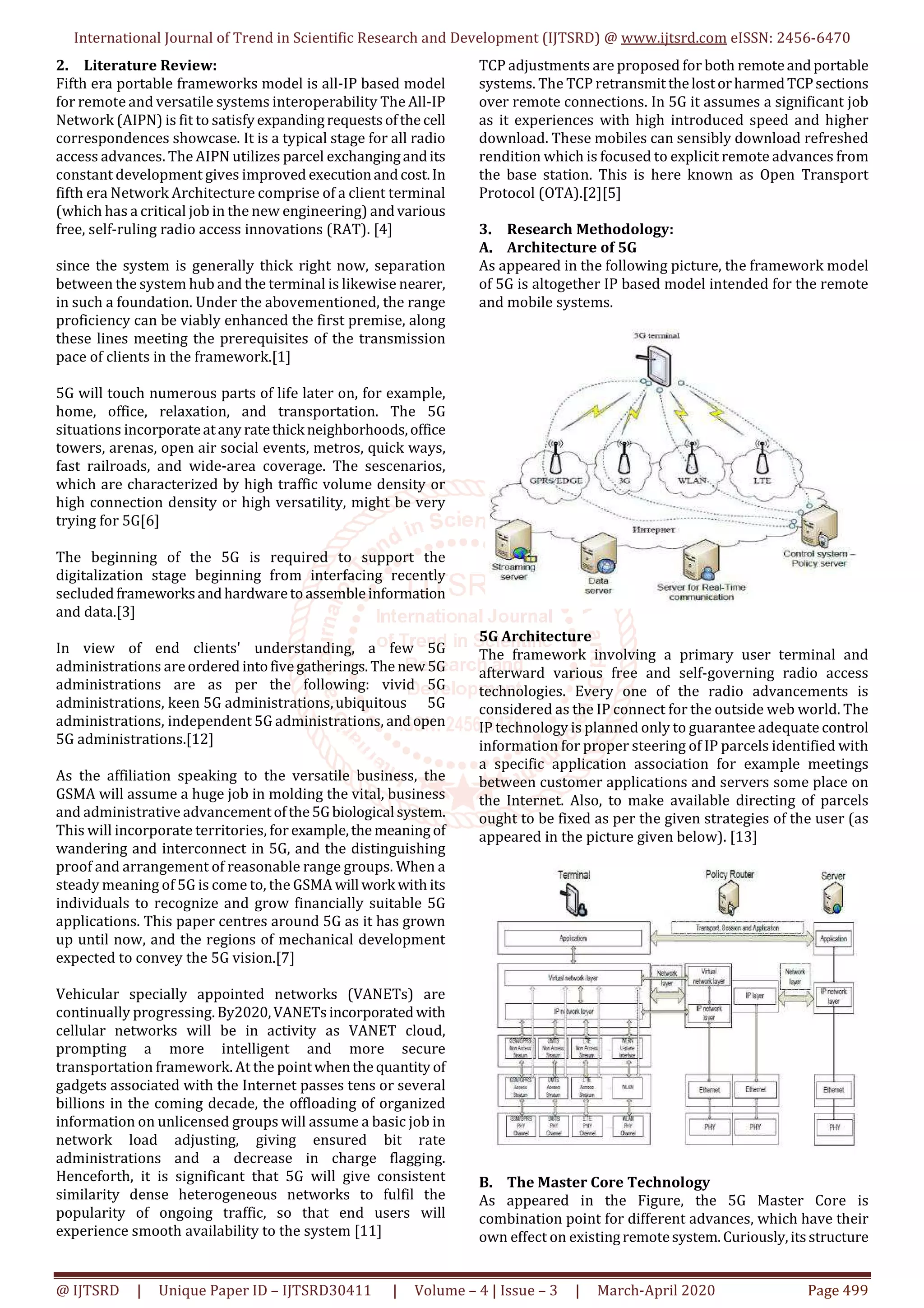 International Journal of Trend in Scientific Research and Development (IJTSRD) @ www.ijtsrd.com eISSN: 2456-6470
@ IJTSRD | Unique Paper ID – IJTSRD30411 | Volume – 4 | Issue – 3 | March-April 2020 Page 499
2. Literature Review:
Fifth era portable frameworks model is all-IP based model
for remote and versatile systems interoperability The All-IP
Network (AIPN) is fit to satisfyexpandingrequestsofthe cell
correspondences showcase. It is a typical stage for all radio
access advances. The AIPN utilizes parcel exchangingandits
constant development gives improved executionandcost.In
fifth era Network Architecture comprise of a client terminal
(which has a critical job in the new engineering) andvarious
free, self-ruling radio access innovations (RAT). [4]
since the system is generally thick right now, separation
between the system hub and the terminal is likewise nearer,
in such a foundation. Under the abovementioned, the range
proficiency can be viably enhanced the first premise, along
these lines meeting the prerequisites of the transmission
pace of clients in the framework.[1]
5G will touch numerous parts of life later on, for example,
home, office, relaxation, and transportation. The 5G
situations incorporateatany ratethick neighborhoods,office
towers, arenas, open air social events, metros, quick ways,
fast railroads, and wide-area coverage. The sescenarios,
which are characterized by high traffic volume density or
high connection density or high versatility, might be very
trying for 5G[6]
The beginning of the 5G is required to support the
digitalization stage beginning from interfacing recently
secludedframeworksandhardwaretoassembleinformation
and data.[3]
In view of end clients' understanding, a few 5G
administrations areordered intofivegatherings.The new 5G
administrations are as per the following: vivid 5G
administrations, keen 5G administrations,ubiquitous 5G
administrations, independent 5G administrations, andopen
5G administrations.[12]
As the affiliation speaking to the versatile business, the
GSMA will assume a huge job in molding the vital, business
and administrative advancementofthe5Gbiological system.
This will incorporate territories, for example,themeaning of
wandering and interconnect in 5G, and the distinguishing
proof and arrangement of reasonable range groups. When a
steady meaning of 5G is come to, the GSMA will work with its
individuals to recognize and grow financially suitable 5G
applications. This paper centres around 5G as it has grown
up until now, and the regions of mechanical development
expected to convey the 5G vision.[7]
Vehicular specially appointed networks (VANETs) are
continually progressing. By2020,VANETsincorporatedwith
cellular networks will be in activity as VANET cloud,
prompting a more intelligent and more secure
transportation framework. At the pointwhenthequantity of
gadgets associated with the Internet passes tens or several
billions in the coming decade, the offloading of organized
information on unlicensed groups will assume a basic job in
network load adjusting, giving ensured bit rate
administrations and a decrease in charge flagging.
Henceforth, it is significant that 5G will give consistent
similarity dense heterogeneous networks to fulfil the
popularity of ongoing traffic, so that end users will
experience smooth availability to the system [11]
TCP adjustments are proposed for both remoteandportable
systems. The TCP retransmit thelostorharmedTCPsections
over remote connections. In 5G it assumes a significant job
as it experiences with high introduced speed and higher
download. These mobiles can sensibly download refreshed
rendition which is focused to explicit remote advances from
the base station. This is here known as Open Transport
Protocol (OTA).[2][5]
3. Research Methodology:
A. Architecture of 5G
As appeared in the following picture, the framework model
of 5G is altogether IP based model intended for the remote
and mobile systems.
5G Architecture
The framework involving a primary user terminal and
afterward various free and self-governing radio access
technologies. Every one of the radio advancements is
considered as the IP connect for the outside web world. The
IP technology is planned only to guarantee adequate control
information for proper steering of IP parcels identified with
a specific application association for example meetings
between customer applications and servers some place on
the Internet. Also, to make available directing of parcels
ought to be fixed as per the given strategies of the user (as
appeared in the picture given below). [13]
B. The Master Core Technology
As appeared in the Figure, the 5G Master Core is
combination point for different advances, which have their
own effect on existingremotesystem.Curiously,itsstructure
 