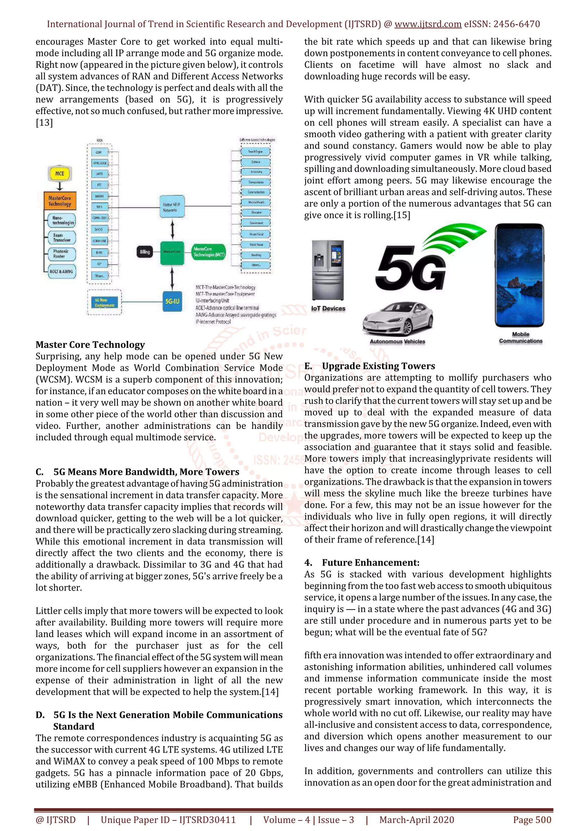 International Journal of Trend in Scientific Research and Development (IJTSRD) @ www.ijtsrd.com eISSN: 2456-6470
@ IJTSRD | Unique Paper ID – IJTSRD30411 | Volume – 4 | Issue – 3 | March-April 2020 Page 500
encourages Master Core to get worked into equal multi-
mode including all IP arrange mode and 5G organize mode.
Right now (appeared in the picture given below), it controls
all system advances of RAN and Different Access Networks
(DAT). Since, the technology is perfect and deals with all the
new arrangements (based on 5G), it is progressively
effective, not so much confused, but rather moreimpressive.
[13]
Master Core Technology
Surprising, any help mode can be opened under 5G New
Deployment Mode as World Combination Service Mode
(WCSM). WCSM is a superb component of this innovation;
for instance, if an educator composes on the whiteboardina
nation – it very well may be shown on another white board
in some other piece of the world other than discussion and
video. Further, another administrations can be handily
included through equal multimode service.
C. 5G Means More Bandwidth, More Towers
Probably the greatest advantageofhaving5Gadministration
is the sensational increment in data transfer capacity. More
noteworthy data transfer capacity implies that records will
download quicker, getting to the web will be a lot quicker,
and there will be practically zero slacking during streaming.
While this emotional increment in data transmission will
directly affect the two clients and the economy, there is
additionally a drawback. Dissimilar to 3G and 4G that had
the ability of arriving at bigger zones, 5G's arrive freely be a
lot shorter.
Littler cells imply that more towers will be expected to look
after availability. Building more towers will require more
land leases which will expand income in an assortment of
ways, both for the purchaser just as for the cell
organizations. The financial effectofthe5Gsystemwill mean
more income for cell suppliers however an expansion in the
expense of their administration in light of all the new
development that will be expected to help the system.[14]
D. 5G Is the Next Generation Mobile Communications
Standard
The remote correspondences industry is acquainting 5G as
the successor with current 4G LTE systems. 4G utilized LTE
and WiMAX to convey a peak speed of 100 Mbps to remote
gadgets. 5G has a pinnacle information pace of 20 Gbps,
utilizing eMBB (Enhanced Mobile Broadband). That builds
the bit rate which speeds up and that can likewise bring
down postponements in content conveyance to cell phones.
Clients on facetime will have almost no slack and
downloading huge records will be easy.
With quicker 5G availability access to substance will speed
up will increment fundamentally. Viewing 4K UHD content
on cell phones will stream easily. A specialist can have a
smooth video gathering with a patient with greater clarity
and sound constancy. Gamers would now be able to play
progressively vivid computer games in VR while talking,
spilling and downloading simultaneously. More cloud based
joint effort among peers. 5G may likewise encourage the
ascent of brilliant urban areas and self-driving autos. These
are only a portion of the numerous advantages that 5G can
give once it is rolling.[15]
E. Upgrade Existing Towers
Organizations are attempting to mollify purchasers who
would prefer not to expand the quantity of cell towers. They
rush to clarify that the current towers will stay set up and be
moved up to deal with the expanded measure of data
transmission gave by the new5Gorganize.Indeed, evenwith
the upgrades, more towers will be expected to keep up the
association and guarantee that it stays solid and feasible.
More towers imply that increasinglyprivate residents will
have the option to create income through leases to cell
organizations. The drawback is that the expansionintowers
will mess the skyline much like the breeze turbines have
done. For a few, this may not be an issue however for the
individuals who live in fully open regions, it will directly
affect their horizon and will drasticallychangetheviewpoint
of their frame of reference.[14]
4. Future Enhancement:
As 5G is stacked with various development highlights
beginning from the too fast web accesstosmoothubiquitous
service, it opens a large number of the issues.Inanycase,the
inquiry is — in a state where the past advances (4G and 3G)
are still under procedure and in numerous parts yet to be
begun; what will be the eventual fate of 5G?
fifth era innovation was intended to offer extraordinary and
astonishing information abilities, unhindered call volumes
and immense information communicate inside the most
recent portable working framework. In this way, it is
progressively smart innovation, which interconnects the
whole world with no cut off. Likewise, our reality may have
all-inclusive and consistent access to data, correspondence,
and diversion which opens another measurement to our
lives and changes our way of life fundamentally.
In addition, governments and controllers can utilize this
innovation as an open door for the great administration and
 