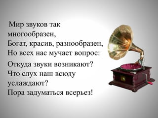 Мир звуков так
многообразен,
Богат, красив, разнообразен,
Но всех нас мучает вопрос:
Откуда звуки возникают?
Что слух наш всюду
услаждают?
Пора задуматься всерьез!
 