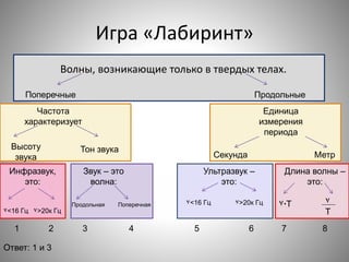 Игра «Лабиринт»
Волны, возникающие только в твердых телах.
Поперечные Продольные
Частота
характеризует
Высоту
звука
Тон звука
Единица
измерения
периода
Секунда Метр
Инфразвук,
это:
Звук – это
волна:
Ультразвук –
это:
Длина волны –
это:
Продольная Поперечная
٧<16 Гц ٧>20к Гц
٧<16 Гц ٧>20к Гц ٧∙Т ٧
Т
1 2 3 4 5 6 7 8
Ответ: 1 и 3
 