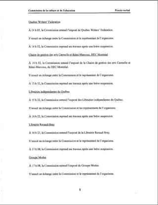 Commission de la culture et de l'éducation

Procès-verbal

Quebec Writers' Federation
À 14 h 05, la Commission entend l'exposé de Quebec Writers' Federation.

S'ensuit un échange entre la Commission et le représentant de l'organisme.

À 14 h 52, la Commission reprend ses travaux après une brève suspension.
Chaire de gestion des arts C m e l l e et Rémi-Marcoux. HEC Montréal

À 14 h 52, la Commission entend l'exposé de la Chaire de gestion des arts Cannelle et
Rémi-Marcoux, du HEC Montréal.
S'ensuit un échange entre la Commission et le représentant de l'organisme.
À 15 h 32, la Commission reprend ses travaux après une brève suspension.

Librairies indépendantes du Québec
À 15 h 32, la Commission entend l'exposé des Librairies indépendantes du Québec.

S'ensuit un échange entre la Commission et les représentants de l'organisme.

À 16 h 22, la Commission reprend ses travaux après une brève suspension.
Librairie Renaud-Brav

À 16 h 23, la Commission entend l'exposé de la Librairie Renaud-Bray.
S'ensuit un échange entre la Commission et le représentant de l'organisme.
À 17 h 08, la Commission reprend ses travaux après une brève suspension.

Groupe Modus

À 17 h 08, la Commission entend l'exposé du Groupe Modus.
S'ensuit un échange entre la Commission et le représentant de l'organisme.

 
