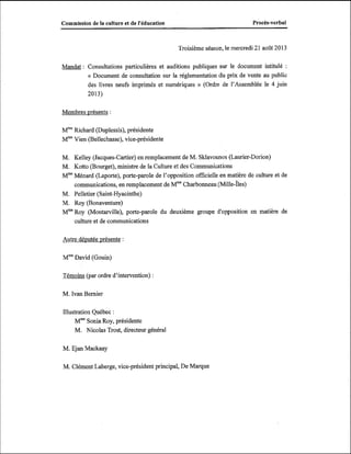 Procès-verbal

Commission de la culture et de l'éducation

Troisième séance, le mercredi 21 août 2013

Mandat : Consultations particulières et auditions publiques sur le document intitulé

:

« Document de consultation sur la réglementation du prix de vente au public
des livres neufs imprimés et numériques )) (Ordre de l'Assemblée le 4 juin
2013)

Membres présents :
W W c h a r d (Duplessis), présidente
M m V i e n(Bellechasse), vice-présidente
M. Kelley (Jacques-Cartier) en remplacement de M. Sklavounos (Laurier-Dorion)
M. Kotto (Bourget), ministre de la Culture et des Communications
MmeMénard (Laporte), porte-parole de l'opposition officielle en matière de culture et de
communications, en remplacement de Mme
Charbonneau ch il le-Îles)
M. Pelletier (Saint-Hyacinthe)
M. Roy (Bonaventure)
MmeRoy (Montarville), porte-parole du deuxième groupe d'opposition en matière de
culture et de communications
Autre dévutée présente :
Mme
David (Gouin)
Témoins (par ordre d'intervention) :
M. Ivan Bernier
Illustration Québec :
MmeSonia Roy, présidente
M. Nicolas Trost, directeur général
M. Ejan Mackaay
M. Clément Laberge, vice-président principal, De Marque

 