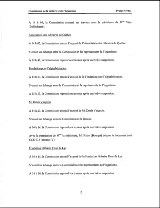 Commission de la culture et de l'kducation

Procès-verbal

À 14 h 01, la Commission reprend ses travaux sous la présidence de Mme Vien
(Bellechasse).
Association des Libraires du Ouébec

À 14 h 02, la Commission entend l'exposé de l'Association des Libraires du Québec.
S'ensuit un échange entre la Commission et les représentants de l'organisme.
À 14 h 47, la Commission reprend ses travaux après une brève suspension.

Fondation pour l'alvhabétisation
À 14 h 47, la Commission entend l'exposé de la Fondation pour l'alphabétisation.

S'ensuit un échange entre la Commission et la représentante de l'organisme.
À 15 h 23, la Commission reprend ses travaux après une brève suspension.

M. Denis Vaugeois
À 15 h 23, la Commission entend l'exposé de M. Denis Vaugeois.

S'ensuit un échange entre la Commission et le témoin.
À 16 h 14, la Commission reprend ses travaux après une brève suspension.

Avec la permission de Mmela présidente, M. Kotto (Bourget) dépose le document coté
CCE-033 (annexe N).
Fondation littéraire Fleur de Lvs
À 16 h 15, la Commission entend l'exposé de la Fondation liîtéraire Fleur de Lys.

S'ensuit un échange entre la Commission et les représentants de l'organisme.

À 16 h 50, la Commission reprend ses travaux après une brève suspension.

 