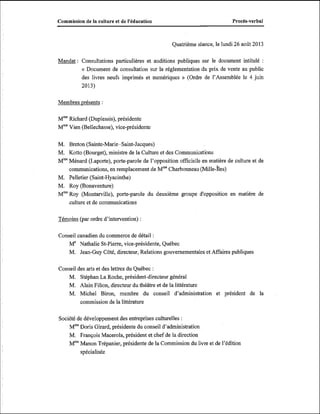 Commission de la culture et de I'kducation

ProcBs-verbal

Quatrième séance, le lundi 26 août 2013

Mandat : Consultations particulières et auditions publiques sur le document intitulé

:

« Document de consultation sur la réglementation du prix de vente au public
des livres neufs imprimés et numériques » (Ordre de l'Assemblée le 4 juin
2013)
Membres présents :
Mm Richard (Duplessis), présidente
Mm Vien (Bellechasse), vice-présidente
M. Breton (Sainte-Marie-Saint-Jacques)
M. Kotto (Bourget), ministre de la Culture et des Communications
Mm%énard (Laporte), porte-parole de l'opposition officielle en matière de culture et de
communications, en remplacement de MmeCharbonneau i il le-îles)
M. Pelletier (Saint-Hyacinthe)
M. Roy (Bonaventure)
MmeRoy (Montarville), porte-parole du deuxième groupe d'opposition en matière de
culture et de communications
Témoins (par ordre d'intervention) :
Conseil canadien du commerce de détail :
Me Nathalie St-Pierre, vice-présidente. Québec
M. Jean-Guy Côté, directeur, Relations gouvernementales et Affaires publiques
Conseil des arts et des lettres du Québec :
M. Stéphan La Roche, président-directeur général
M. Alain Filion, directeur du théâtre et de la littérature
M. Michel Biron, membre du conseil d'administration et président de la
commission de la littérature
Société de développement des entreprises culturelles :
Mm%oris Girard, présidente du conseil d'administration
M. François Macerola, président et chef de la direction
M' Manon Trépanier, présidente de la Commission du livre et de l'édition
!
"
spécialisée

 