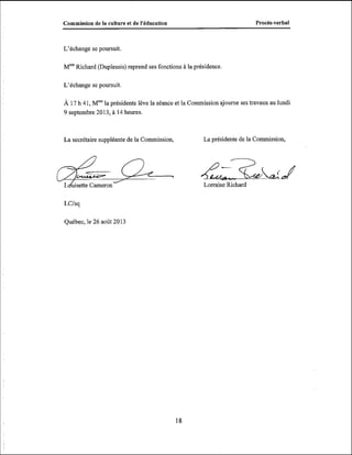 -

ProcBs-verbal

Commission de la culture et de 1'6ducation

L'échange se poursuit.

MmeRichard (Duplessis) reprend ses fonctions à la présidence.

L'échange se poursuit

À 17 h 41, Mmela présidente lève la séance et la Commission ajourne ses travaux au lundi
9 septembre 2013, à 14 heures.

La secrétaire suppléante de la Commission,

L uisette Cameron

LCIsq

Québec, le 26 août 2013

La présidente de la Commission,

&Richard & ~
Lorraine ? k

 