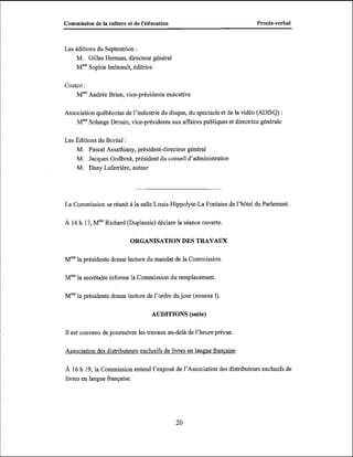 Commission de la culture et de l'éducation

ProcBs-verbal

Les éditions du Septentrion :
M. Gilles Herman, directeur général
Mm"ophie Imbeault, éditrice
Costco :
Mme
Andrée Brien, vice-présidente exécutive
Association québécoise de l'industrie du disque, du spectacle et de la vidéo (ADISQ) :
MmeSolange Drouin, vice-présidente aux affaires publiques et directrice générale
Les Éditions du Boréal :
M. Pascal Assathiany, président-directeur général
M. Jacques Godbout, président du conseil d'administration
M. Dany Laferrière, auteur

La Commission se réunit à la salle Louis-Hippolyte-La Fontaine de l'hôtel du Parlement.
À 16 h 17, Mm Richard (Duplessis) déclare la séance ouverte

ORGANISATION DES TRAVAUX
Mmela présidente donne lecture du mandat de la Commission
Mm la secrétaire informe la Commission du remplacement.
Mmela présidente donne lecture de l'ordre du jour (annexe I),

AUDITIONS (suite)
Il est convenu de poursuivre les travaux au-delà de l'heure prévue.
Association des distributeurs exclusifs de livres en lanmie francaise

A 16 h 19, la Commission entend l'exposé de l'Association des distributeurs exclusifs de
livres en langue française.

 