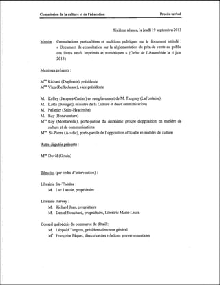 Procès-verbal

Commission de la culture et de l'éducation

Sixième séance, le jeudi 19 septembre 2013

Mandat : Consultations particulières et auditions publiques sur le document intitulé

:

« Document de consultation sur la réglementation du prix de vente au public
des livres neufs imprimés et numériques » (Ordre de l'Assemblée le 4 juin
20 13)
Membres vrésents :
MmeRichard (Duplessis), présidente
Mm Vien (Bellechasse), vice-présidente
Kelley (Jacques-Cartier) en remplacement de M. Tanguay (LaFontaine)
Kotto (Bourget), ministre de la Culture et des Communications
Pelletier (Saint-Hyacinthe)
Roy (Bonaventure)
W Roy (Montarville), porte-parole du deuxième groupe d'opposition en matière de
culture et de communications
Mme St-Pierre (Acadie), porte-parole de l'opposition officielle en matière de culture

M.
M.
M.
M.

Autre dé~utée
présente :
MmeDavid (Gouin)

Témoins (par ordre d'intervention) :
Librairie Ste-Thérèse :
M. Luc Lavoie, propriétaire
Librairie Harvey :
M. Richard Jean, propriétaire
M. Daniel Bouchard, propriétaire, Librairie Marie-Laura
Conseil québécois du commerce de détail :
M. Léopold Turgeon, président-directeur général
Me Française Pâquet, directrice des relations gouvernementales

 