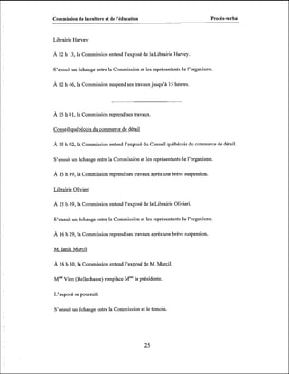 Commission de la culture et de l'éducation

Procès-verbal

Librairie Harvey
À 12 h 13, la Commission entend l'exposé de la Librairie Harvey.

S'ensuit un échange entre la Commission et les représentants de l'organisme.
À 12 h 46, la Commission suspend ses travaux jusqu'à 15 heures.

À 15 h 01, la Commission reprend ses travaux.

Conseil québécois du commerce de détail
À 15 h 02, la Commission entend l'exposé du Conseil québécois du commerce de détail.

S'ensuit un échange entre la Commission et les représentants de l'organisme.

À 15 h 49, la Commission reprend ses travaux après une brève suspension.
Librairie Olivieri

À 15 h 49, la Commission entend l'exposé de la Librairie Olivieri.
S'ensuit un échange entre la Commission et les représentants de l'organisme.

À 16 h 29, la Commission reprend ses travaux après une brève suspension.
M. Ianik Marcil
À 16 h 30, la Commission entend l'exposé de M. Marcil.

Mme
Vien (Bellechasse) remplace Wela présidente.
L'exposé se poursuit.
S'ensuit un échange entre la Commission et le témoin.

 
