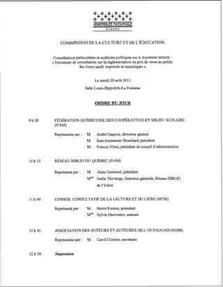 COMMISSION DE LA CULTURE ET DE L'ÉDUCATION
Consultations particulières et auditions publiques sur le document intitulé :
« Document de consultation sur la réglementation du prix de vente au public
des livres neufs imprimés et numériques »
Le mardi 20 août 2013
Salle Louis-Hippolyte-La Fontaine

ORDRE DU JOUR

9h30

FÉDÉRATION QUÉBÉCOISE DES COOPÉRATNES EN MILIEU SCOLAIRE
(016M)
Représentée par :

Représenté par :

M.
M.
M.

Jean-Emmanuel Bouchard, président
Francis Viens, président du conseil d'administration

M.

Alain Guimond, président

André Gagnon, directeur général

Mme Joelle Thivierge, directrice générale, Réseau BJBLIO
de l'Estrie

llh00

CONSEIL CONSULTATIF DE LA LECTURE ET DU LIVRE (007M)
Représenté par :

11 h 4 5

ASSOCIATION DES AUTEURS ET AUTEURES DE L'OUTAOUAIS (010M)
Représentée par :

12 h 30

M. Hervé Foulon, président
M m V y l v i eDesrosiers, auteure

Suspension

M.

Carol Cloutier, secrétaire

 