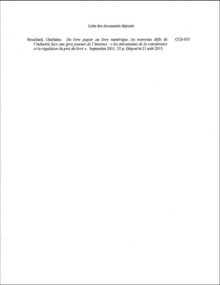 Liste des documents déposés
Bouchard, Charlaine. Du livre papier au livre numérique, les nouveaux déJis de
l'industrie face aux gros joueurs de 1 'Internet :(( les mécanismes de la concurrence
et la régulation duprix du livre ». Septembre 201 1. 52 p. Déposé le 21 août 2013.

CCE-033

 