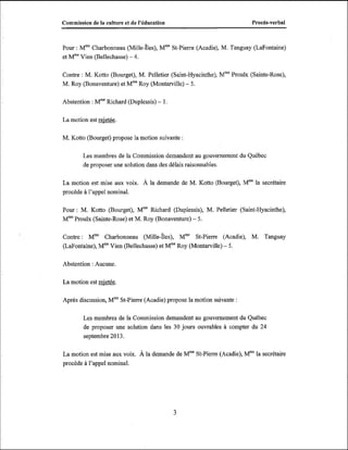 Commission de la culture et de l'éducation

ProcBs-verbal

Pour : MmeCharbonneau ch il le-îles), MmeSt-Pierre (Acadie), M. T'anguay (LaFontaine)
et M m V i e u(Bellechasse) - 4.
Contre : M. Kotto (Bourget), M. Pelletier (Saint-Hyacinthe), MmeProulx (Sainte-Rose),
M. Roy (Bonaventure) et MmeRoy (Montarville) - 5.
Abstention : MmeRichard (Duplessis) - 1.
La motion est W

.

M. Kotto (Bourget) propose la motion suivante :
Les membres de la Commission demandent au gouvernement du Québec
de proposer une solution dans des délais raisonnables.
La motion est mise aux voix. À la demande de M. Kotto (Bourget), Mmela secrétaire
procède à l'appel nominal.
Pour : M. Kotto (Bourget), MmeRichard (Duplessis), M. Pelletier (Saint-Hyacinthe),
Proulx (Sainte-Rose) et M. Roy (Bonaventure) - 5.
Mme
Contre : Mme Charbonneau ch il le-Îles), Mme St-Pierre (Acadie), M. Tanguay
(LaFontaine), Mme
Vien (Bellechasse) et Mme
Roy (Montarville) - 5.
Abstention : Aucune.
La motion est M.
Après discussion, MmeSt-Pierre (Acadie) propose la motion suivante :
Les membres de la Commission demandent au gouvernement du Québec
de proposer une solution dans les 30 jours ouvrables à compter du 24
septembre 20 13.
la
La motion est mise aux voix. À la demande de MmeSt-Pierre (Acadie), Mme secrétaire
procède à l'appel nominal.

 