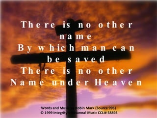There is no other name By which man can be saved There is no other Name under Heaven Words and Music by Robin Mark {Source 996}  © 1999 Integrity’s Hosanna! Music  CCLI# 58893 