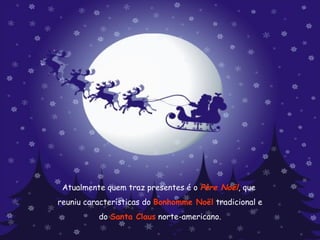 Atualmente quem traz presentes é o  Père Noël , que  reuniu características do  Bonhomme Noël  tradicional e  do  Santa Claus  norte-americano. 