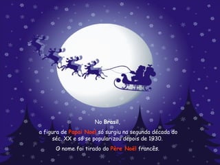 No  Brasil ,  a figura de  Papai Noel  só surgiu na segunda década do séc. XX e só se popularizou depois de 1930.  O nome foi tirado do  Père Noël  francês.  