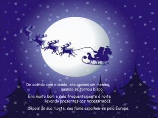 De acordo com a lenda, era apenas um menino  quando se tornou bispo.   Era muito bom e saía frequentemente à noite  levando presentes aos necessitados. Depois de sua morte, sua fama espalhou-se pela Europa.  