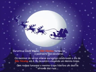 Durante a Idade Média,  São Nicolau  tornou-se  o padroeiro dos escolares.  Os meninos de várias aldeias européias celebravam o dia de  São Nicolau  em 6 de dezembro elegendo um menino-bispo.  Com roupas luxuosas o menino-bispo liderava um desfile através das ruas.  