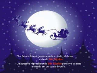 Nos Países Baixos, jovens e velhos ainda celebram  o dia de  São Nicolau.   Uma pessoa representando  São Nicolau  percorre as ruas montada em um cavalo branco.  