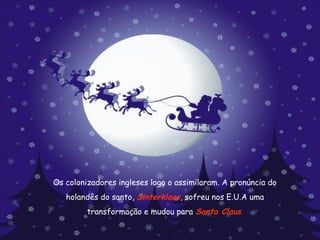 Os colonizadores ingleses logo o assimilaram. A pronúncia do  holandês do santo,  Sinterklaas , sofreu nos E.U.A uma  transformação e mudou para  Santa Claus . 