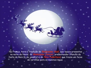 Na França, havia a tradição do  Bonhomme Noël , que trazia presentes na noite de Natal, do  Bonhomme Janvier , presenteador francês da festa de Reis (6 de janeiro) e do  Père Fouettard , que trazia um feixe de varinhas para os meninos maus.  