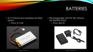BATTERIES
• 3.7 V Lithium Ion batteries for fiber
optics
• Price: $ 12.50
• Rechargeable 10/12V DC Lithium
Ion Battery Pack
• Price: $24.99
Image from Amazon.comImage from Adafruit.com
12
 