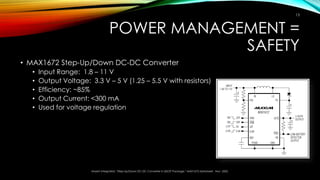 POWER MANAGEMENT =
SAFETY
• MAX1672 Step-Up/Down DC-DC Converter
• Input Range: 1.8 – 11 V
• Output Voltage: 3.3 V – 5 V (1.25 – 5.5 V with resistors)
• Efficiency: ~85%
• Output Current: <300 mA
• Used for voltage regulation
Maxim Integrated, “Step-Up/Down DC-DC Converter in QSOP Package,” MAX1672 datasheet. Nov. 2002.
13
 