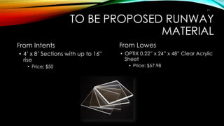 TO BE PROPOSED RUNWAY
MATERIAL
From Intents
• 4’ x 8’ Sections with up to 16”
rise
• Price: $50
From Lowes
• OPTIX 0.22” x 24” x 48” Clear Acrylic
Sheet
• Price: $57.98
17
 