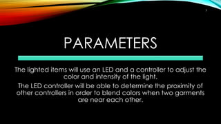 PARAMETERS
The lighted items will use an LED and a controller to adjust the
color and intensity of the light.
The LED controller will be able to determine the proximity of
other controllers in order to blend colors when two garments
are near each other.
3
 