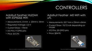 CONTROLLERS
Adafruit Feather HUZZAH
with ESP8266 WiFi
• Measurements: 51mm x 23mm x 8mm
• Regulated Voltage: 3.3 V
• Current Draw: ~70mA
• I/O Pins: 9 GPIO pins
• Price: $15.95
Adafruit Feather M0 WiFi with
uFL
• Measurements: 53.7 mm x 23mm x 8mm
• Current Draw: 10/12 mA depending on
model
• I/O Pins: 20 GPIO pins
• Price: $34.95
https://www.adafruit.com/products/2821?gclid=CPyTxKTxmc8CFQZafgodyqsFCA https://www.adafruit.com/products/3061
9
 