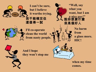 I can’t be sure, but I believe it worths trying. “ Well, say  what you want, but I am a nice guy!” I'll co-operate  clean the world from nasty people. No harm from  a glass more. HIC! And I hope they won’t stop me when my time  comes. 我不能確定但這值得一試 說你想要什麼 我是個好人 