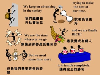 We keep on advancing in the society trying to make the best of  our time. We are the stars wherever we go and we are finally RICH! But we need some time more to triumph completely. 我們繼續提升社會地位 試著表現更好 無論到那都是受矚目的 最後變成有錢人 但是我們需要更多的時間 獲得完全的勝利 
