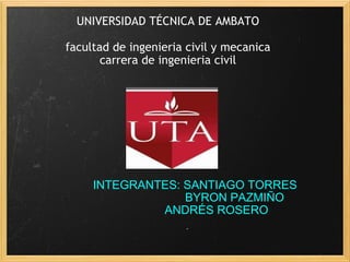 INTEGRANTES: SANTIAGO TORRES                         BYRON PAZMIÑO              ANDRÉS ROSERO UNIVERSIDAD TÉCNICA DE AMBATO   facultad de ingenieria civil y mecanica carrera de ingenieria civil 