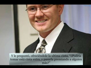Y le preguntó, ofreciéndole la ultima cinta, “¿Podría tomar está cinta extra, y pasarla premiando a alguien más?” Farley.com 