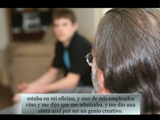 estaba en mi oficina, y uno de mis empleados vino y me dijo que me admiraba, y me dio una cinta azul por ser un genio creativo. Farley.com 