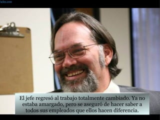 El jefe regresó al trabajo totalmente cambiado. Ya no estaba amargado, pero se aseguró de hacer saber a todos sus empleados que ellos hacen diferencia. Farley.com 